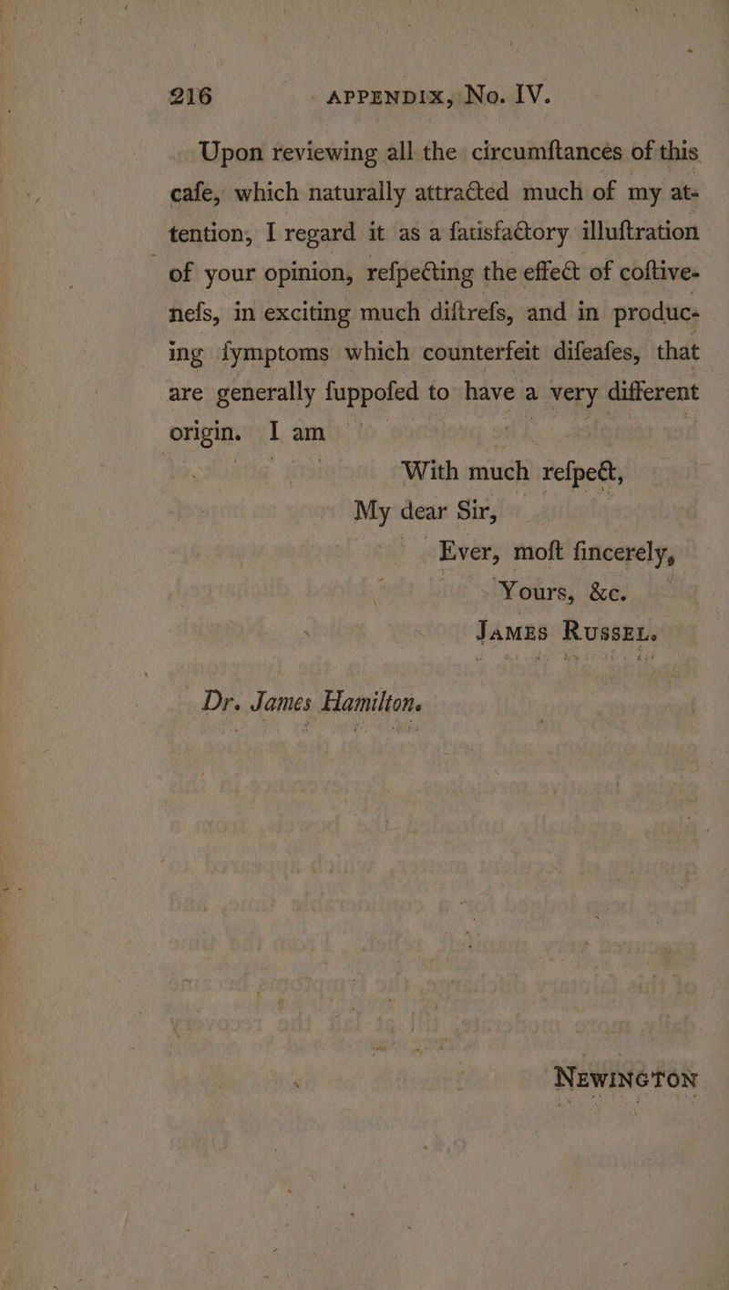 Upon reviewing all the circumftances of this cafe, which naturally attracted much of my ats tention, I regard it as a fatisfactory illuftration _ of your opinion, refpecting the effect of coftive- nefs, in exciting much diftrefs, and in produc: ing iymptoms which counterfeit difeafes, that are generally fuppofed to have a L very different ini I am | | | With much refed My dear Sir, | Ever, moft fincerely, ive &gt; ours, i&amp;ee. ie JaMES RussEL. Dr. James Hamilton. : — NewineTon