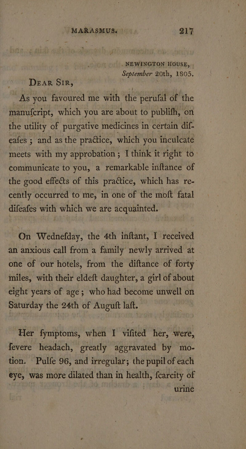 . NEWINGTON HOUSE, September 20th, 1805. DEAR SIR, salad As you favoured me with the perulal of the manufcript, which you are about to publifh, on the utility of purgative medicines in certain dif- eafes ; ; and as the practice, which you inculcate meets with my approbation ; I think it right to: communicate to you, a remarkable inftance of the good effects of this practice, which has re- cently occurred to me, in one of the moft fatal difeafes with which we are acquainted. On Wednefday, the 4th inftant, I received an anxious call from a family’ newly arrived at one of our hotels, from the diftance of forty miles, with their eldeft daughter, a girl of about eight years of age; whohad become unwell on Saturday the 24th of Augutt laft. Her fymptoms, when I vifited her, ‘were, fevere headach, greatly aggravated by mo- tion. Pulfe 96, and irregular; the pupil of each eye, was more dilated than in health, {carcity of oe 4 urine