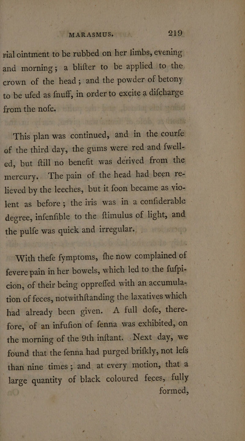 rial ointment to be rubbed on her limbs, evening and morning; a blifter to be applied to the, crown of the head; and the powder of betony to be ufed as fnuff, in order to excite a difcharge from the nofe. This plan was continued, and in the courfe of the third day, the gums were red and {well- ed, but ftill no benefit was derived from the mercury. ‘The pain of the head had been re- lieved by the leeches, but it foon became as vl0- lent as before; the iris was in a confiderable degree, infenfible to the ftimulus of light, and the pulfe was quick and irregular. | With thefe fymptoms, fhe now complained of fevere pain in her bowels, which led to the fufpi- cion, of their being oppreffed with an accumula- tion of feces, notwithftanding the laxatives which had already been given. A full dofe, there- fore, of an infufion of fenna was exhibited, on the morning of the 9th inftant. . Next day, we found that the fenna had purged brifkly, not lets than nine times; and at every motion, that a | large quantity of black coloured feces, fully formed,