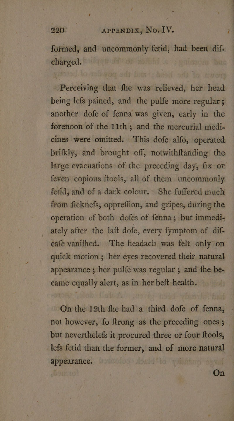 i 990 APPENDIX, No. IV. formed, and uncommonly fetid, had been dif- charged. Perceiving that fhe was relieved, her head being lefs pained, and the pulfe more regular 5 another dofe of fenna was given, early in the forenoon of the 11th; and the mercurial medi- cines were omitted. This dofe alfo, operated -_brifkly, and brought off, notwithftanding the large evacuations of the preceding day, fix or feven copious ftools, all of them uncommonly fetid, and of a dark colour. She fuffered much from ficknefs, oppreflion, and gripes, during the operation of both dofes of fenna; but immedi- ately after the laft dofe, every fymptom of dif- eafe vanifhed. The headach was felt only” on quick motion ; her eyes recovered their natural appearance ; her pulfe was regular ; and the be- came equally alert, as in her beft health. On the 12th fhe had a third. dofe of fenna, . not however, fo ftrong as the preceding ones ; but neverthelefs it procured three or four ftools, _lefs fetid than the former, and of more natural appearance. . On