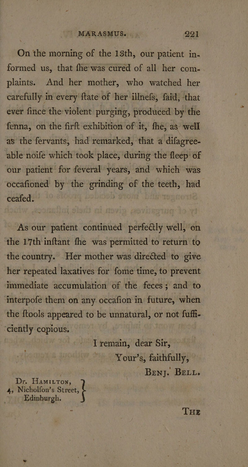 On the morning of the 13th, our patient in. formed us, that fhe was cured of all her com- plaints. And her mother, who watched her carefully in every {tate of her illnefs, faid) that ever fince the: violent purging, produced by the fenna, on the firft exhibition of it, fhe, as well as the fervants, had remarked, that ‘a difagree- able noife which took place, during the fleep of our patient for feveral years, and which was occafioned by the nea of the teeth, had ceafed. As our patient continued perfectly well, on the 17th inftant fhe was permitted to return to the country. Her mother was direéted to give her repeated laxatives for fome time, to prevent immediate accumulation of the feces; and to interpofe them on any occafion in future, when the {tools appeared to be unnatural, or not fufhi- ‘ciently copious, I remain, dear Sir, * Your’s, faithfully, . Beny. Bet. 4; Nicholfon’s Street, Dr. Hamittox ; Edinburgh. t ° THE