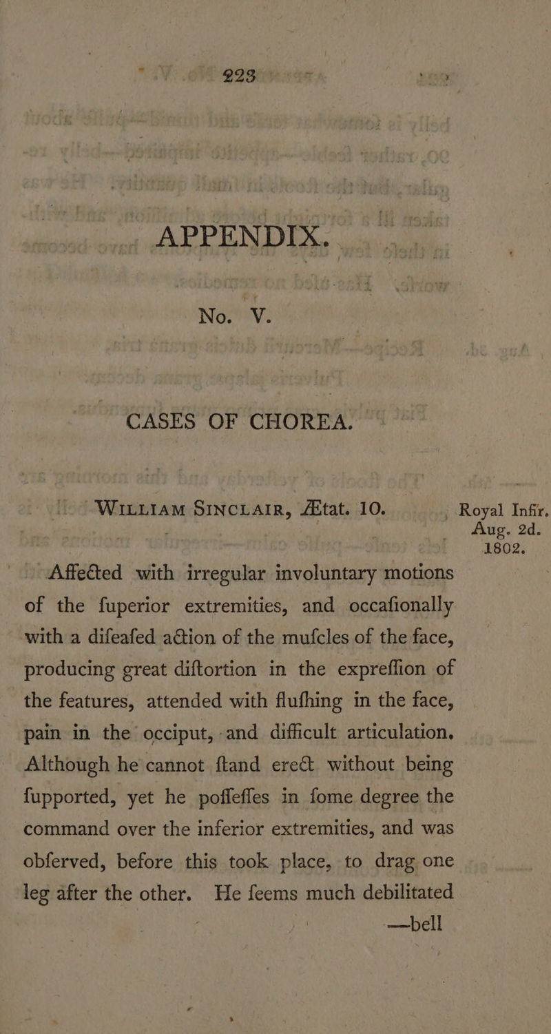 No. 'Y. CASES OF CHOREA,. WILLIAM SINCLAIR, Atat. 10. Nera Royal Infir. Aug. 2d. 1802. Affected with irregular involuntary motions of the fuperior extremities, and occafionally with a difeafed action of the mufcles of the face, producing great diftortion in the expreflion of the features, attended with flufhing in the face, pain in the occiput, and difficult articulation. Although he cannot ftand erect without being fupported, yet he poffefles in fome degree the command over the inferior extremities, and was obferved, before this took place, to drag one leg after the other. He feems much debilitated | —bell