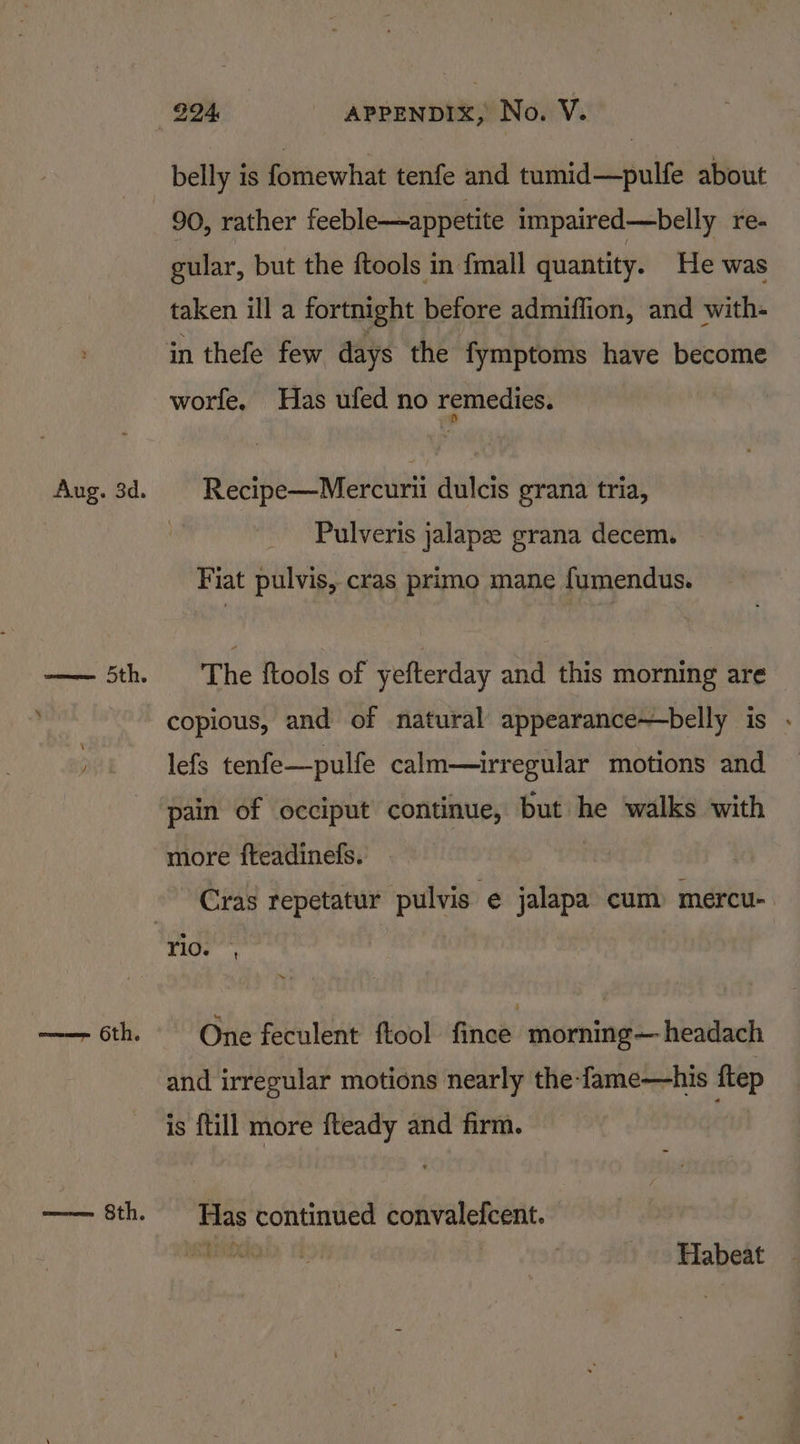 Aug. 3d. ema ne aa 6th. eet Sth. 994 APPENDIX, No. VY. belly is fomewhat tenfe and tumid—pulfe about 90, rather feeble—appetite impaired—belly re- gular, but the ftools in {mall quantity. He was taken ill a fortnight before admiffion, and with- in thefe few days the fymptoms have become worfe. Has ufed no remedies. Recipe—Mercurii dulcis grana tria, Pulveris jalapze grana decem. Fiat pulvis, cras primo mane fumendus. The ftools of yefterday and this morning are copious, and of natural appearance—belly is . lefs tenfe—pulfe calm—irregular motions and pain of occiput continue, but he walks with more fteadinefs. Cras repetatur pulvis e jalapa cum) mercu-. One feculent ftool fince morning— headach and irregular motions nearly the-fame—his f{tep is {till more fteady and firm. Has continued convalefcent. EPRI, CE: Peat Habeat