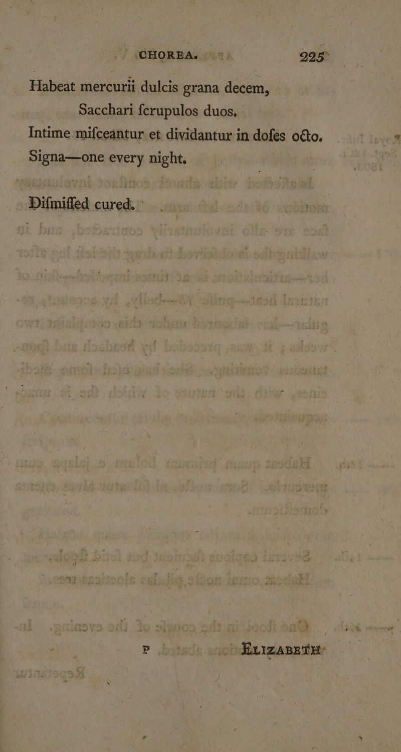 CHOREA. «> 225° Habeat mercurii dulcis grana decem, Sacchari fcrupulos duos, Intime mifceantur et dividantur in dofes o€to. Signa—one every night, Difmifled cured. ° a ™ i P betas enoldin waneatete