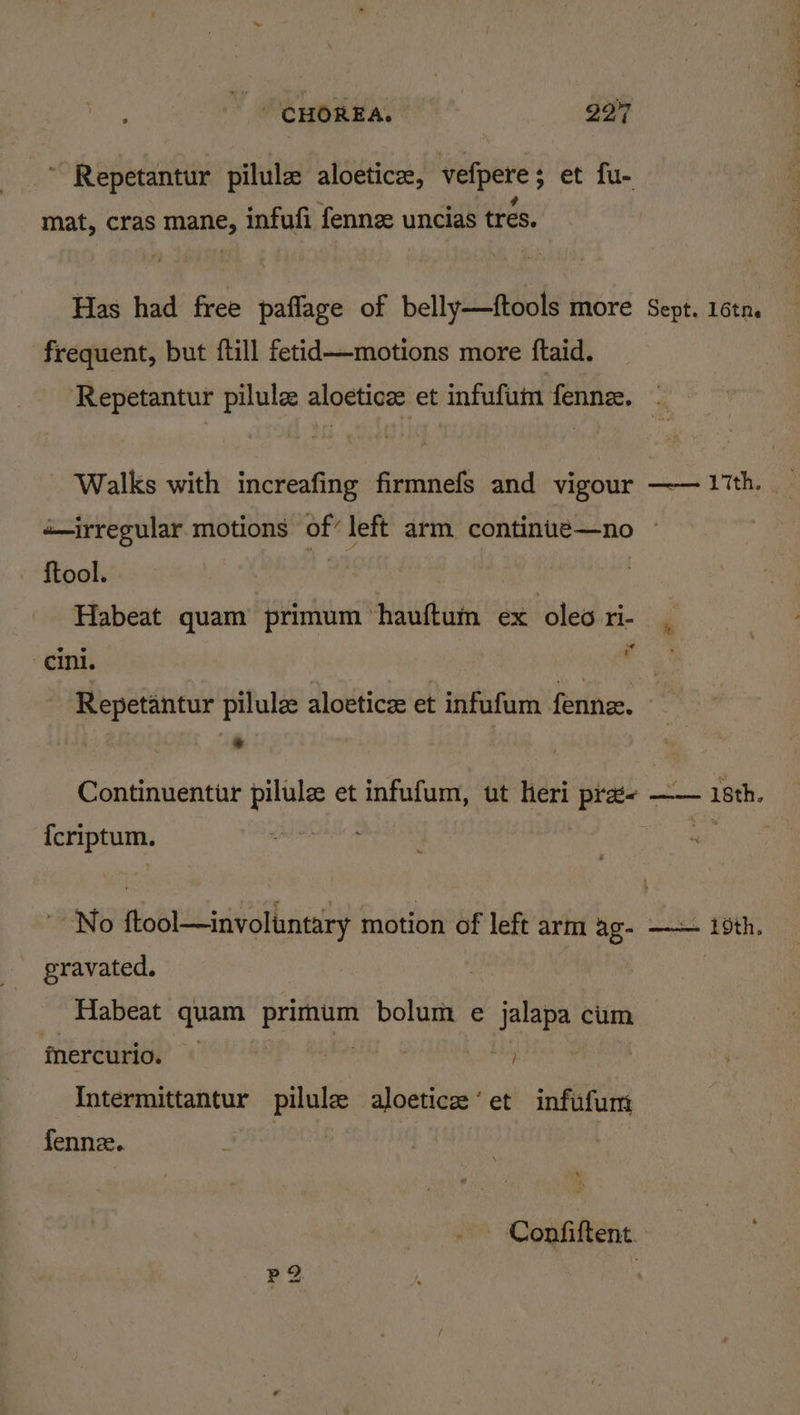 ‘ . ve ? mat, cras mane, infufi fenne uncias tres. Has had free paflage of belly—ftools more frequent, but ftill fetid—motions more ftaid. Sept. 16tne Walks with increafing firmnefs and vigour «irregular motions af left arm continue—no — ftool. Habeat quam primum ‘hauftum ex ea cini. sgn Repetantur pilule aloeticz et infufum fenne. : meolignno A Ttehs = {criptum. No wot Selly motion of left arm ag- gravated. Habeat quai anny bolum e jalapa cum inercurio. | Intermittantur pilule aloetice‘et infufum fennze. — Confiftent.