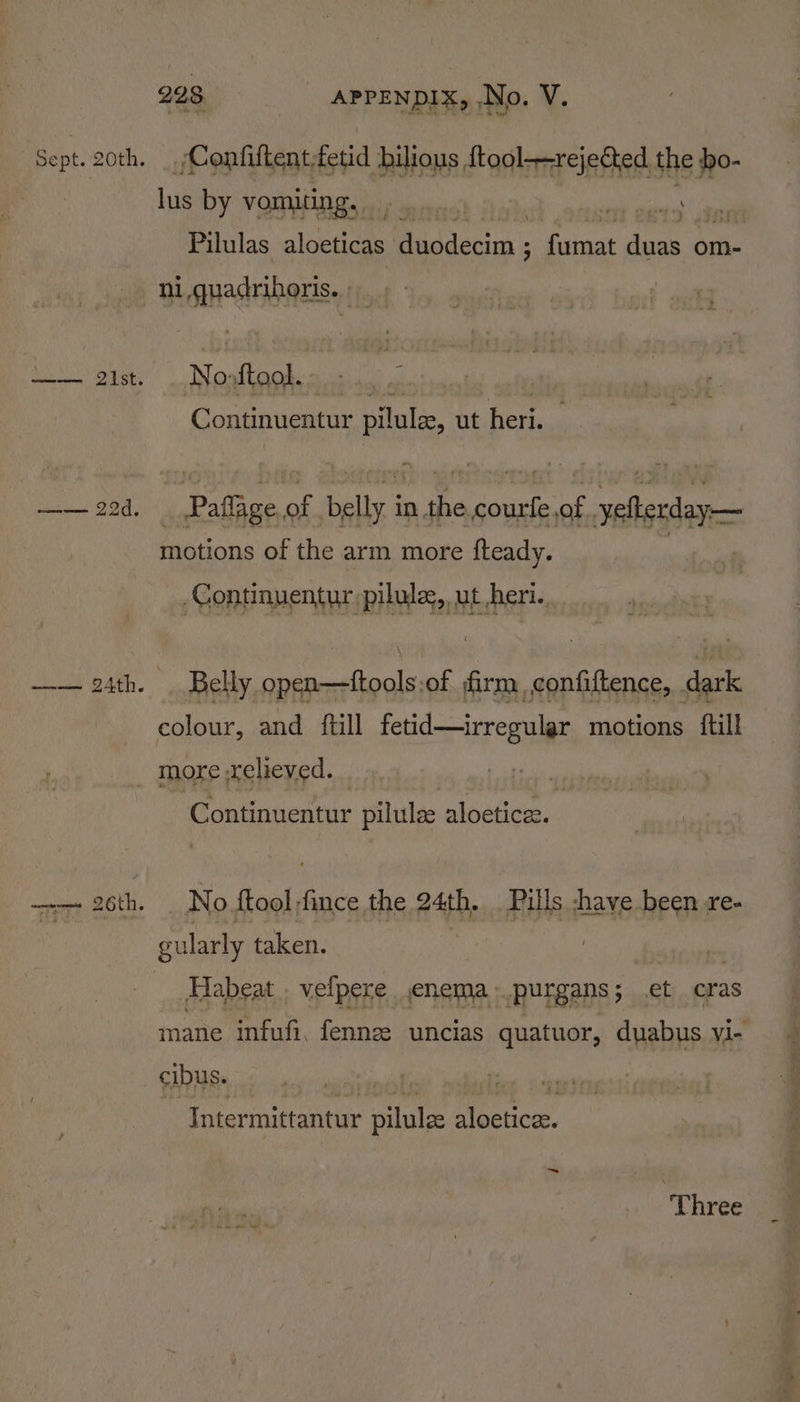 Confittent, fetid bilious {tool—rejectted the bo- lus by vomiting. : , so adie cies Pilulas RRL id deca finaat duas om- No: AL ie Continuentur pilule, ut heri. Paffige.of belly in the courle of .yefterday— motions of the arm more fteady. | -Continuentur pilwles,,ut eri. Belly open—ftools.of firm, confiftence, dark colour, and {till fetid—irregular motions {till more relieved. Continuentur pilulze aloeticee. No {tool fince the 24th. Pills -have been re- gularly taken. Habeat velpere enema .purgans; et cras mane infufi, fenne uncias quatuor, duabus vi- cibus. inter mittantur pilulze ni pay ~ 3 Three