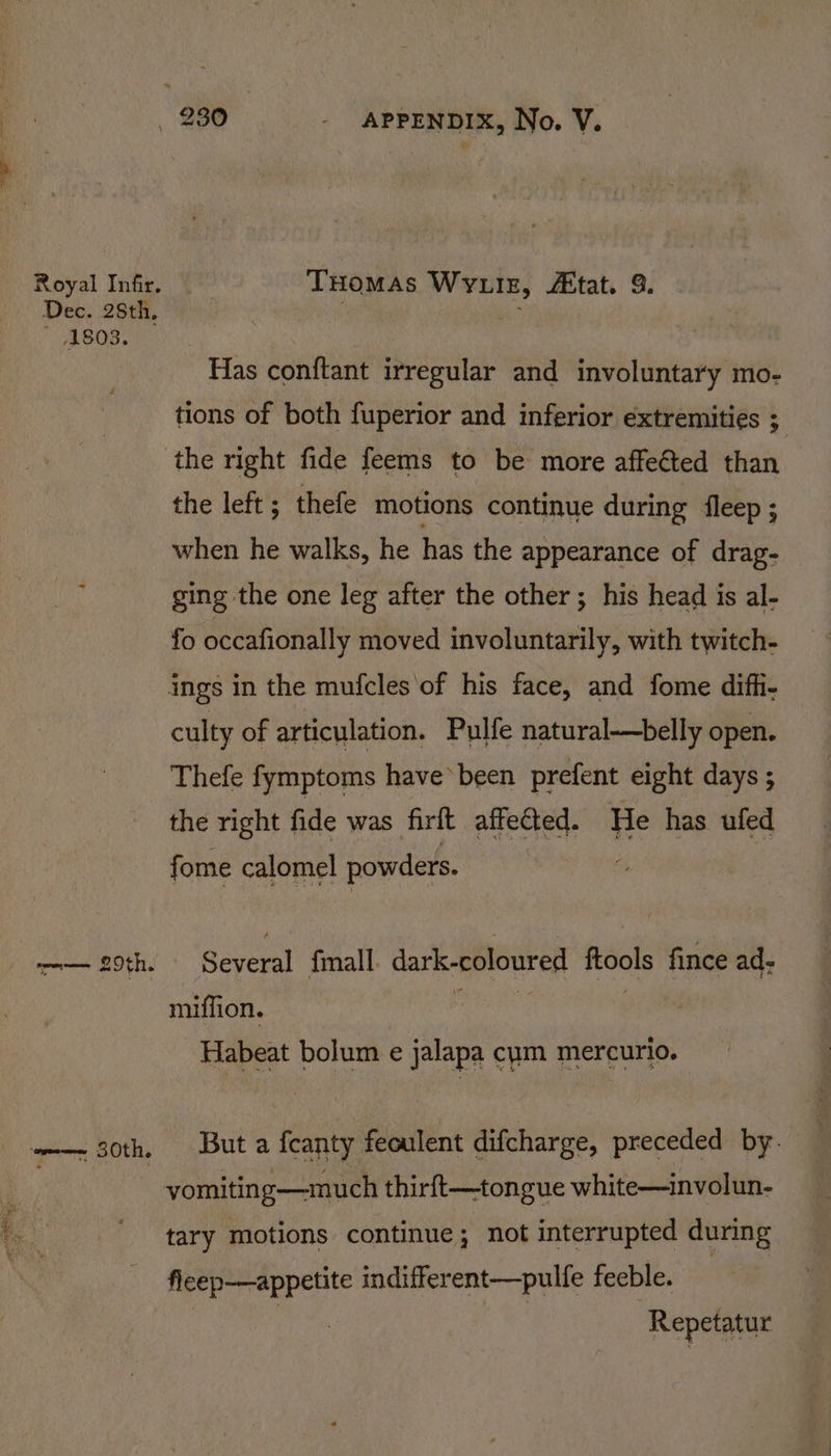 Royal Infir, THomas Wvuiz, tat. 9. Dec. 28th, . A * 1803. Has conftant irregular and involuntary mo- tions of both fuperior and inferior extremities ; the right fide feems to be more affected than the left ; thefe motions continue during fleep ; when he walks, he has the appearance of drag- ging the one leg after the other; his head is al- fo occafionally moved involuntarily, with twitch- ings in the mufcles of his face, and fome diffi- culty of articulation. Pulfe natural—belly open. Thefe fymptoms have been prefent eight days ; the right fide was firft affetted. He has ufed fome calomel powders. —— 29th. Several fmall. dark-coloured ftools fince ad- miffion. iia sia | Habeat bolum e jalapa cum mercurio. —— 30th, Buta fcanty feoulent difcharge, preceded by. yomiting—much thirft—tongue white—involun- tary motions continue; not interrupted during fleep—appetite indifferent—pulfe feeble. Repetatur