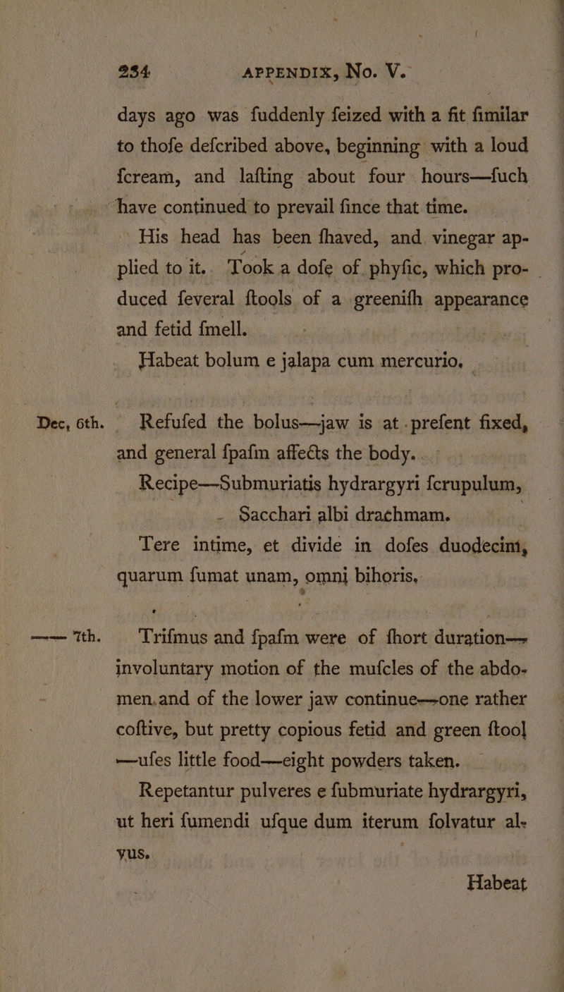 ——— Tth. days ago was fuddenly feized with a fit fimilar to thofe defcribed above, beginning with a loud {cream, and lafting about four hours—fuch His head has been fhaved, and. vinegar ap- plied to it, Took a dofe of phyfic, which pro- duced feveral ftools of a greenifh appearance and fetid {mell. Habeat bolum e jalapa cum mercurio, — Refufed the bolus-—jaw is at .prefent fixed, and general fpafin affects the body.. Recipe—Submuriatis hydrargyri fcrupulum, -__. Gacchari albi drachmam. : quarum fumat unam, omni bihoris, Trifmus and fpafm were of fhort duration— involuntary motion of the mufcles of the abdo- men.and of the lower jaw continue—one rather coftive, but pretty copious fetid and green ftoo] —ufes little food—eight powders taken. Repetantur pulveres e fubmuriate hydrargyri, yus. Habeat