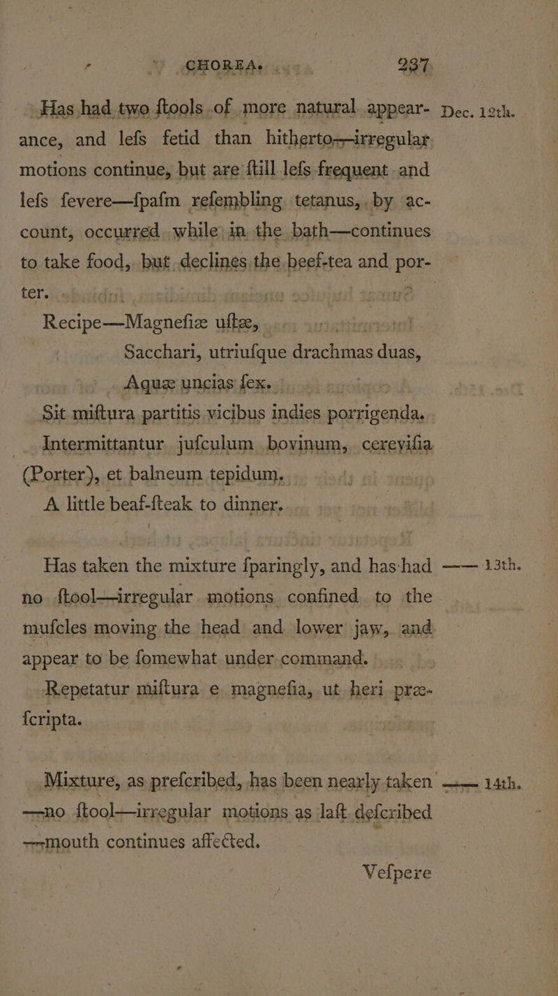 Has had. two ftools .of more natural appear- motions continue, but are full lefs frequent and lefs fevere—fpafm refembling tetanus, by ac- count, occurred while) ia, the. bath—continues ter. igh, i Se crnes Wings ae ‘ite | Sacchari, utriufque drachmas duas, Agu uncias fex, ? Sit miftura partitis vicibus indies pauidasiiee Porter), et balneum tepidum,. A little beaf-fteak to dinner. Has taken the mixture fparingly, and has:had no {tool—irregular motions confined to the appear to be fomewhat under command. Repetatur miftura e magnefia, ut heri pre- {cripta. —no ftool—irregular motions as laft. defcribed —-mouth continues affected. Velpere Dec. 12th. Leo, ae 14th.