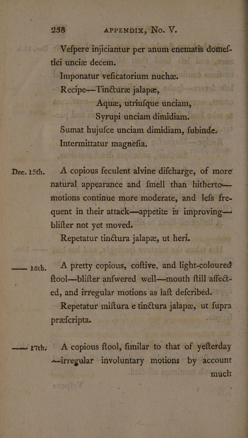  Vefpere injiciantur per anum enematis 5 dottiel- tici uncize decem. el ae, Imponatur veficatorium nuchzx. : - Recipe—Tin@ure jalapee, Aquz, utriufque unciam, - Syrupi unciam dimidiam. Sumat hujufce unciam dimidiam, fubinde. -Intermittatur magnefia. | Dec. 15th. A copious feculent alvine difcharge, of more natural appearance and fmell than hitherto motions continue more moderate, and lefs fre- quent in their attack—appetite IS LnipsOviea blifter not yet moved. Repetatur tin€tura jalapz, ut heri. 16th. A pretty copious, coftive, and light-coloured ftool—blifter anfwered well—mouth ftill affect. ed, and irregular motions as laft defcribed. Repetatur miftura e tin¢tura jalapz, ut fupra preefcripta. —— rth: | A copious ftool, fimilar to that of yefterday «irregular involuntary enquions by account much ;