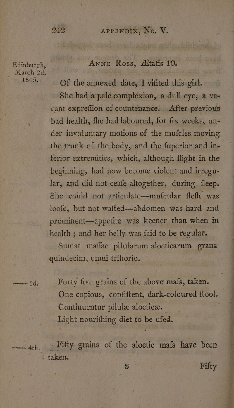 1805. enone 4th. 942 APPENDIX, No. V. ANNE Ross, /Etatis 10. Of the annexed date, I vifited this girl. She had a pale complexion, a dull eye, a vas cant expreflion of countenance. After previous bad health, fhe had laboured, for fix weeks, un- der involuntary motions of the mufcles moving ferior extremities, which, although flight in the beginning, had now become violent and irregu- loofe, but not wafted—abdomen was hard and prominent—appetite was keener than when m health ; and her belly was faid to be regular. Sumat maflae pilularum phoencarum grana quindecim, omni trihorio. Forty five grains of the above mafs, taken. One copious, confiftent, dark-coloured ftool. Continuentur pilule aloetice. Light nourifhing diet to be ufed. » Fifty grains of the aloetic mafs have been - taken.