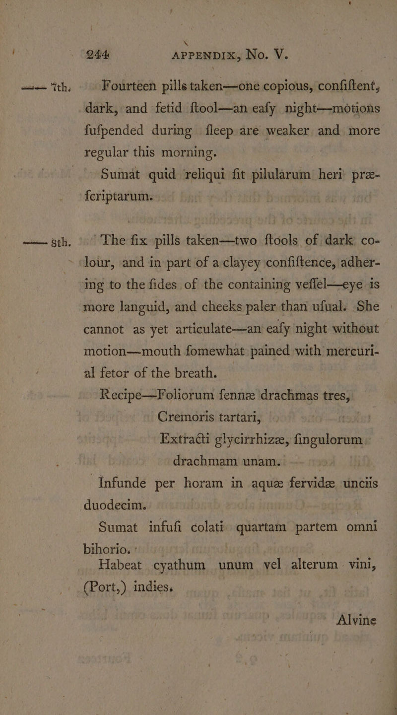 cane aoe “th; \ Fourteen pills taken—one copious, confiftent, dark, and fetid {ftool—an eafy night—motions fufpended during fleep are weaker and more regular this morning. Sumat quid reliqui fit pilularum heri’ pre- {criptarum. ' The fix pills taken—two ftools of dark co- more languid, and cheeks paler than ufual. She cannot as yet articulate—an eafy night without motion—mouth fomewhat pained with mercuri- al fetor of the breath. — Recipe—Foliorum fennze drachmas tres, Cremoris tartari, Extracti glycirrhize, fingulorum drachmam unam. =. | ~Infunde per horam in aque fervide unciis duodecim. Sumat infufi colati quartam partem omni bihorio. ° | : Habeat cyathum unum vel alterum vini, (Port,) indies. Alvine