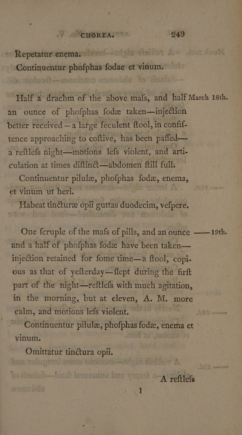 = sis 949 -Repetatur enemas © ponies eines phofphas fisdise et vinum. Half a drachm of the above mafs, and half March 18th. an ounce of phofphas fod taken—injection better received —a large feculent ftool, i in confil- tence approaching to coftive, has been paffed— a reftlefs night—motions lefs violent, and arti- culation at times diftin@—abdomen ftill full: Continuentur pilulze, phofphas “che enema, et vinum ut heri. Habeat tincture wy guttas duodecim, vefpere. | One feruple of the mafs of pills, and an ounce ‘and a half of phofphas fode have been taken— injeGion retained for fome time—a ftool, copi- ous as that of yefterday—flept during the firft part of the nicht—reftlefs with much agitation, in the morning, but at eleven, A. M. more calm, and motions lefs violent. Continuentur pilule, phofphas fodae, enema et yinum. : - Omittatur tinétura opii. | a! pettlete