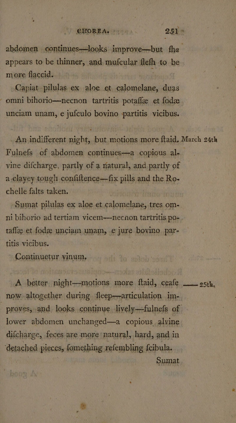 abdomen continues—looks improve—but fhe appears to be thinner, and. mufcular flefh to be - more flaccid. : Capiat pilulas ex aloe et calomelane, duas ‘omni bihorio—necnon tartritis potafle et fode unciam unam, e jufculo bovino partitis vicibus. An. indifferent night but motions more ftaid. March 24th Fulnefs of abdomen continues—a copious al. vine difcharge, partly of a natural, and partly of a. clayey tough confiftence—fix pills and the Ro. chelle falts taken. Sumat pilulas ex aloe et calomelane, tres om- ni bihorio ad tertiam vicem—necnon tartritis pos . taffee et fodee unciam unam, e jure bovino par- titis vicibus. Continuetur yinum, A better night—motions more ftaid, ceafe __ esp, now altogether during fleep—-articulation im- proves, and looks continye Jively—fulnefs of lower abdomen unchanged—a copious alvine difcharge, feces are more natural, hard, and in detached pieces fomething refembling {cibula. Sumat