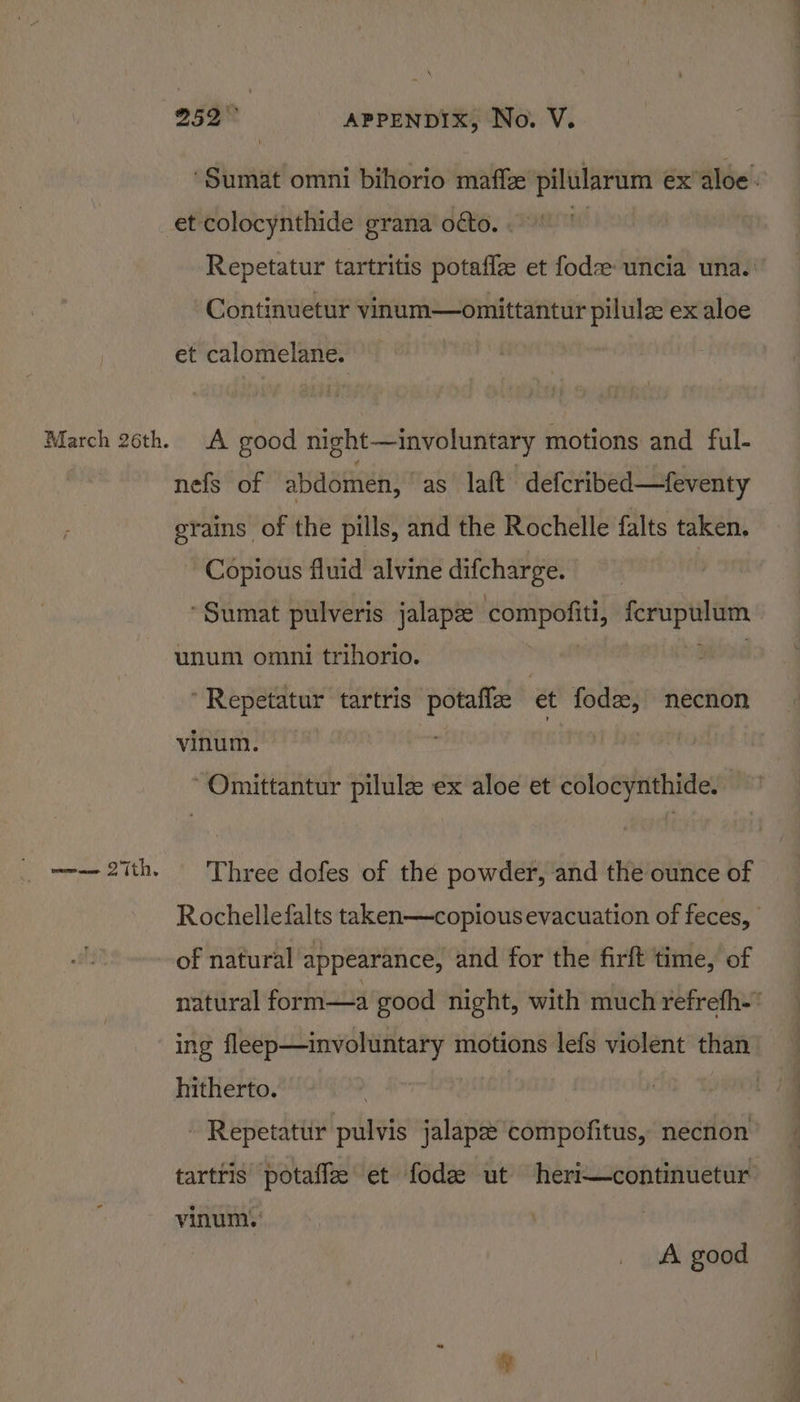 ‘Sumat omni bihorio maff pilularum ex’aloe. March 26th. Repetatur tartritis potaffze et fod uncia una.’ Continuetur vinum—omittantur pilule ex aloe et calomelane. A good night—involuntary motions and ful- nefs of abdomen, as laft defcribed—feventy grains of the pills, and the Rochelle falts taken, Copious fluid alvine difcharge. | ‘Sumat pulveris jalapze compofiti, ferupulum unum omni trihorio. Bae Repetatur tartris potaflz et fode, necnon vinum. Omittantur pilule ex aloe et colocynthide. Three dofes of the powder, and the ounce of Rochelle falts taken—copious evacuation of feces, of natural appearance, and for the firft time, of natural form—a good night, with much refrefh-* ing fleep—involuntary motions lefs violent than hitherto. | ~ Repetatur pulvis jalapze compofitus, necnon tartris potaffe et fode ut heri—continuetur vinum. A good