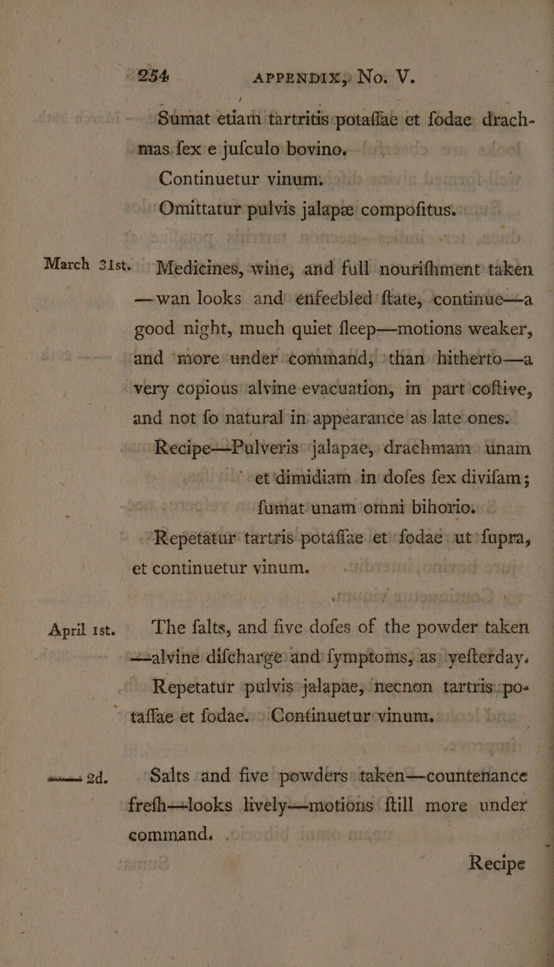 Sumat etiarh tartritis: potaflae et fodae Bg /mas.fexe jufculo bovine. Continuetur vinum:. ‘Omittatur pulvis jalapze compofitus. March 31st. Medicines, wine, and full nourifhment taken —wan looks and enifeebled ftate,. continue—a good night, much quiet fleep—motions weaker, “and ‘more under command; &gt;than ‘hitherto—a very copious ‘alvine- evacuation, in part ’coftive, and not fo natural in: appearance as late ones. Recipe—Pulveris jalapae, drachmam. unam ’- et 'dimidiam in dofes fex divifam; — fumat-unam omar bihorio. ‘Repetatur tartris potaflae et fodae ut! fupra, et continuetur vinum. i —salvine difcharge: and fymptoms, as yefterday. : Repetatur pulvis jalapae, mecnon tartris:, eae » taffae et fodae. » Continueturvinum, aw 2d. Salts and five powders’ taken—countenance frefh—looks aside ftill more under command, Recipe