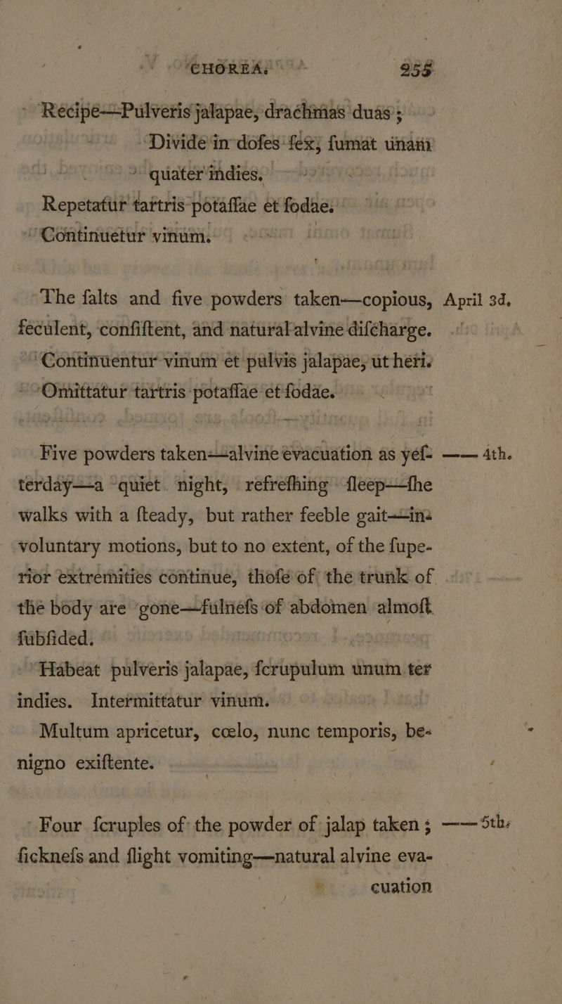 CHOREAL + 258 ~Recipe—-Pulveris jalapae, drachivias duas ‘Divide in dofes fez) fumat nari ) quater‘indies, Repetatitr tartris PSR ERE A et fodae. /Continuetur vinum. The falts and five powders taken—copious, feculent, confiftent, and naturalalvine difcharge. “ Continuentur vinuin ét pulvis jalapae, ut heri. -Omittatur tartris -potaflae et fodae. Five powders taken-alvine evacuation as yef- terday—a ‘quiet night, refrefhing fleep—the walks with a fteady, but rather feeble gait—ine voluntary motions, but to no extent, of the fupe- the body are ‘gone—fulnefs of abdomen almoft. fubfided. | a ’ Habeat pulveris jalapae, fcrupulum unum ter indies. Intermittatur vinum. Multum apricetur, ccelo, nunc temporis, be- nigno exiftente. Four fcruples of the powder of jalap taken ; ficknels and flight vomiting—natural alvine eva- * cuation April 3d, Lae era 3 Ath. waemien SED;