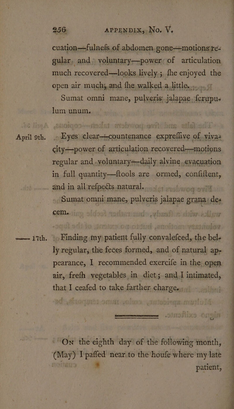 cuation—fulnefs, of abdomen, gone—motions re- gular, and») voluntary—power, of articulation open air muchj,and fhe walked. alittle... _Sumat omni mane, gt a lum unum. . Eyes clear—countenance exprellive of, yivas city—power of articulation recovered-—motions regular and. yoluntary=-daily alvine ..evacuation in full quantity—tftools are ormed, confiftent, and in all refpects. ee on ho _Sumat omnijmane, pulveris jalan grat ana. a cem. *) » Yi in ie Cau .f ly regular, the feces formed, and of natural; ap- pearance, I recommended exercife in the open air, frefh vegetables in dict; and J intimated, that I ceafed to take farther. charge. * patient,