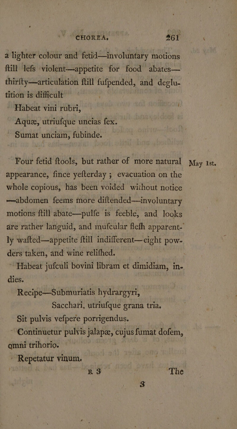 a lighter colour and fetid—involuntary motions ftill lefs violent—appetite for food abates— thirfty—articulation ftill fufpended, and deglu- tition is difficult | Habeat vini rubri, ' Aque, utriufque uncias fex. Sumat unciam, fubinde. Four fetid ftools, but rather of more natural appearance, fince yefterday ; evacuation on the whole copious, has been voided without notice abdomen feems more diftended—involuntary motions ftill abate—pulfe is feeble, and looks ly walted—appetite ftill indifferent—eight pow- ders taken, and wine relifhed. ~ Habeat jufculi bovini libram et dimicvain: ine dies. Recipe sap mirtds hydrargyri, Sacchari, utriufque grana tria. Sit pulvis vefpere porrigendus. ~ Continuetur pulvis jalapae, cujus fumat dofem, omni trihorio. | - Repetatur vinum. )