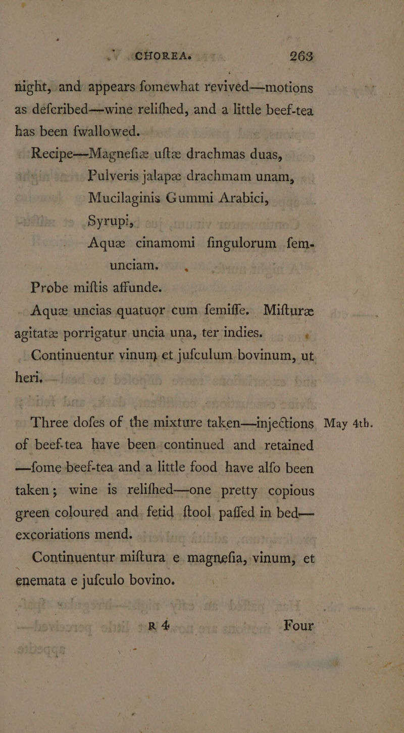 .) MQHOREAs ~ * 2963 night, and appears fomewhat revived—motions as defcribed—wine relifhed, and a little beef-tea has been fwallowed. Recipe—Magnefiz ufte drachmas duas, Pulveris jalapee drachmam unam, Mucilaginis Gummi Arabici, 3 Syrupi, Aque cinamomi fingulorum fem- unciam. Probe miftis affunde. Aquez uncias quatuor cum femiffe, Miftur agitate porrigatur uncia una, ter indies, ‘ heri. of beef-tea have been continued and retained —fome beef-tea and a little food have alfo been taken; wine is relifhed—one pretty copious green coloured and. fetid ftool paffed in bed— excoriations mend. : enemata e jufculo bovino. | R45 - Four