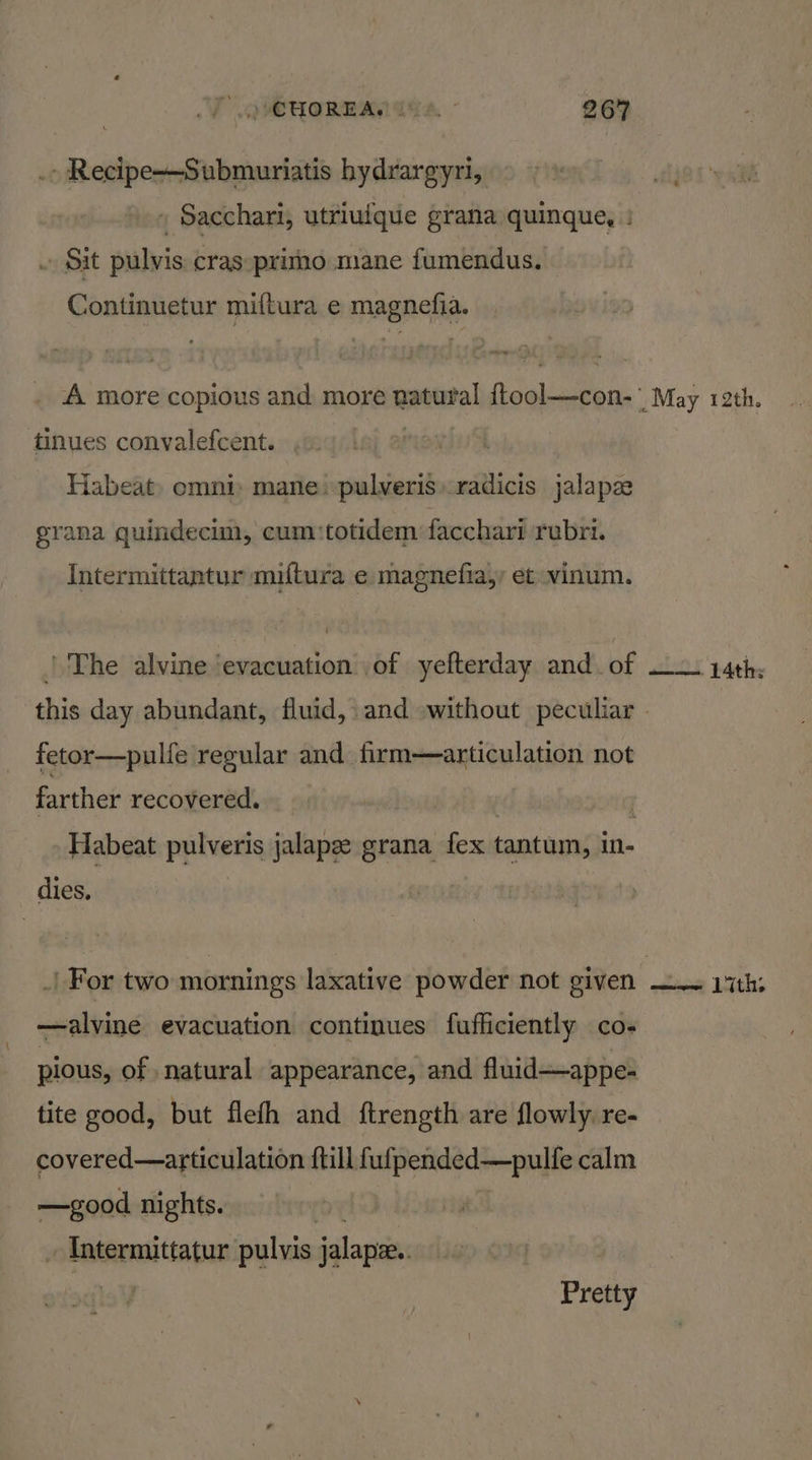 . Recipe-——Submuriatis hydrargyri, » Sacchari, utriuique grana quinque, : Sit pulvis cras:primno mane fumendus. Continuetur miftura e magnefia. A more copious and more natural {tool—con-' May reth. tinues convalefcent. . ' Habeat: omni: mane -pulveris»radicis jalapz grana quindecun, cum:totidem facchari rubri. Intermittantur miftura e magnefia,y et vinum. | The alvine ‘evacuation of yefterday and. of —— 14th: this day abundant, fluid, and without peculiar - | fetor—pulfe regular and firm—articulation not farther recovered. | Habeat pulveris jalapx grana {ex tantum, in- dies. _| For two mornings laxative powder not given es 1th: —alvine evacuation continues fufficiently co- pious, of natural appearance, and fluid—appe- tite good, but flefh and ftrength are flowly. re- covered—articulation ftill fufpended—pulfe calm —good nights. | - Intermittatur pulvis jalapz.. sqle¥ Pretty