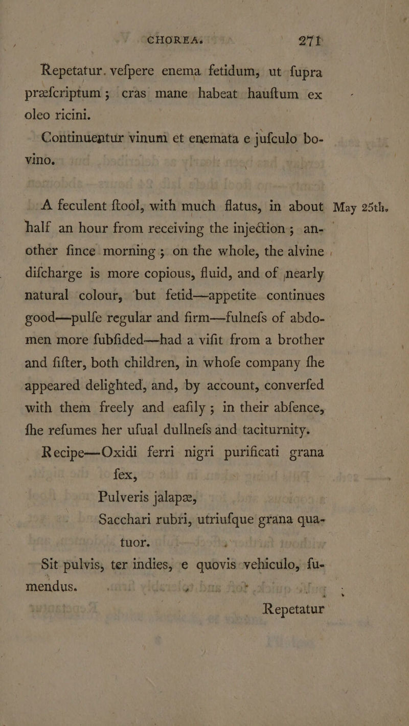 Repetatur. vefpere enema fetidum; ut fupra prefcriptum ; cras mane habeat hauftum ex oleo ricini. | Continuentur vinum et enemata e jufculo bo- vino. | half an hour from receiving the injection; an- other fince morning; on the whole, the alvine difcharge is more copious, fluid, and of nearly natural colour, ‘but fetid—appetite continues men more fubfided—had a vifit from a brother and fifter, both children, in whofe company fhe appeared delighted, and, by account, converfed with them freely and eafily ; in their abfence, fhe refumes her ufual dullnefs and taciturnity. fex, Pulveris jalapze, Sacchari rubri, utriufque grana qua- tuor. : Sit pulvis, ter indies, e quovis vehiculo, fu- mendus. anu yidewig? bas Ae? |: