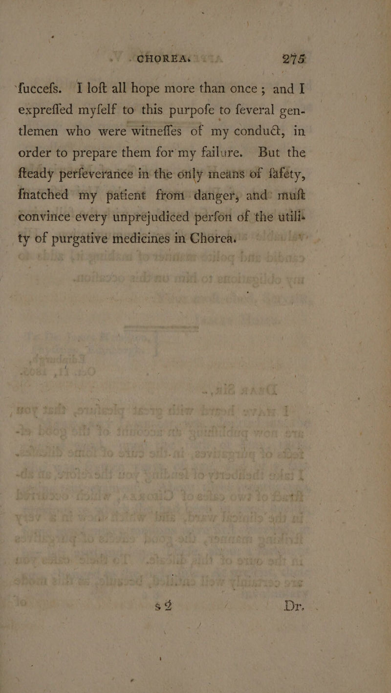 fuccefs. I loft all hope more than once ; and I exprefled myfelf to this purpofe to feveral gen- tlemen who were witneffes of my conduct, in order to prepare them for my failure. But the fteady perfeveranice in the orly means of fafety, Inatched my patient from danger, and: muft convince every unpréjudiced perfon of the utilit ty of purgative medicines in Chorea. sli Fa bS.