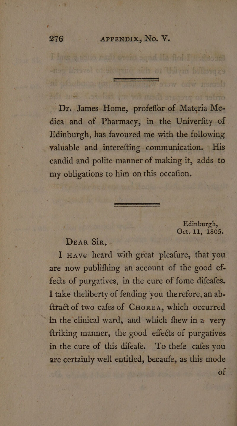 ‘Dr. James. Home, profeffor of Materia Me- dica and of Pharmacy, in the Univerfity of Edinburgh, has favoured me with the following valuable and interefting communication. » His candid and polite manner of making it, adds to my obligations to him on this occafion. Edinburgh, Oct. 11, 1805. Dear Sir, . I nave heard with great pleafure, that you are now publifhing an account of the good ef- fects of purgatives, in the cure of fome difeafes. I take theliberty of fending you therefore, an ab- {tract of two cafes of CHorEaA, which occurred in the’clinical ward, and which fhew in a very ftriking manner, the good effects of purgatives in the cure of this difeafe. To thefe cafes you are certainly well entitled, becaufe, as this mode : of