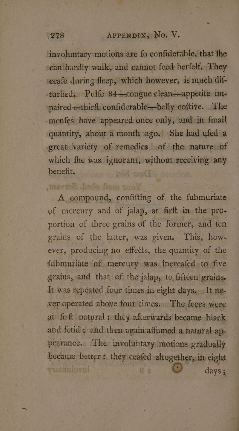 involuntary motions are fo confiderable, that the scan hardly walk, and cannot feed herfelf, They seeafe during fleep, which however, is much dil- -turbedy. -Pulfe: 84—-tongue clean—appetite im- paired++thirft: confiderable—belly coftive. The _ -menfes have appeared once only, and in {mall quantity, about a monthoago. She had ufed a great) variety of remedies. of the nature. of which fhe was ignorant, without receiving any benefit. A compound, confifting of the fubmuriate of mercury and of jalap, at firft in the pro- portion of three grains of the former, and ten grains of the latter, was given. ‘This, how- ever, producing no effects, the quantity, of the _ fubniuriate ‘of mereury. swas, inereafed »to ‘five grains, and that of the jalap,. to, fifteen’ grains. it was repeated four times in eight days... It ne- ver operated above four times.» The feces were at) firft. natural 1 they. afterwards’ became black and fetid; and then againiafiumed a natural ap- pearance. ‘The: involuntary, motions gradually Bodies stg ». they: ceated altogether, in eight yy &amp; 2 days ; ;