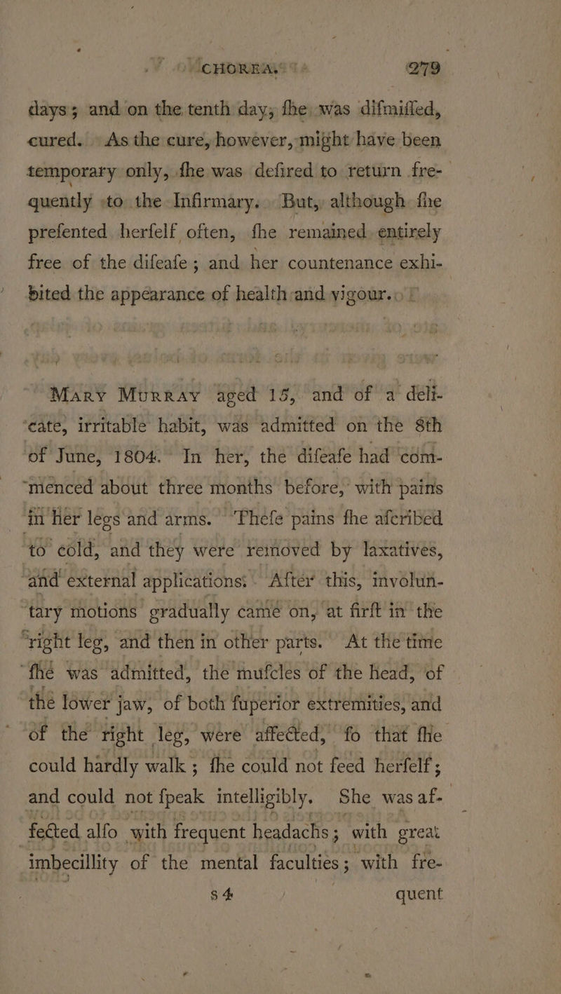 days; and on the tenth day; fhe was difmiiled, cured. As the cure, however, might have been temporary only, {he was defired to return fre-— quently -to the Infirmary. But, although fhe prefented herfelf often, the remained. entirely free of the difeafe ; and her countenance exhi- bited the appearance of health:and yigour.\ | Mary Murray aged 15, and of a deli. ‘cate, irritable habit, was admitted on the 8th of June, 1804. In her, the difeafe had com- ‘ménced about three months before, with pains ‘hr her legs and arms. “Phefe pains fhe aferibed to cold, and they were removed by laxatives, ‘and external applications: After this, mvolun- ‘tary motions | gradually came on, at firft in the ‘right leg, and then in other parts. At the time “fhe was admitted, the mufcles of the head, of the lower jaw, of both fuperior extremities, and Of the right leg, were affected, “fo that fhe could hardly walk; fhe could not feed herfelf ; and could not {peak intelligibly. She was S fected alfo with frequent headachs ; 3_ with great imbecillity of the mental faculties ; with fre- S$ 4 } quent
