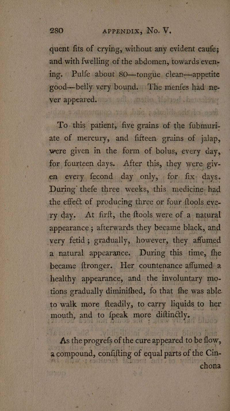 quent fits of crying, without any evident caufe; and with {welling of the abdomen, towards even- | ing. Pulfe about 80—tongue. clean—appetite good—beily very bound.) ite menfes had’-ne+ ver appeared.» pogt 54 To. this patient, five grains of the fubmuri- ate of mercury, and fifteen. grains of jalap, were given in the form of bolus, every day, for fourteen days. After this, they were giv- en every fecond day only, for, fix: days. During’ thefe three weeks, this. medicine: had the effect of producing three or four {tools eve- Ty day. | At firft, the ftools were of a natural appearance ; afterwards they became black, and very fetid ; gradually, however, they affumed a natural appearance. ‘During this time, fhe became ftronger. Her countenance affumed a healthy appearance, and the involuntary mo- tions gradually diminithed, fo that fhe was able. to walk more fteadily, to carry liquids to her mouth, and to Appa more Ailing ly. As the progrefs of the cure appeared to be flow, a compound, confifting of equal parts of the Cin- Me chona ,