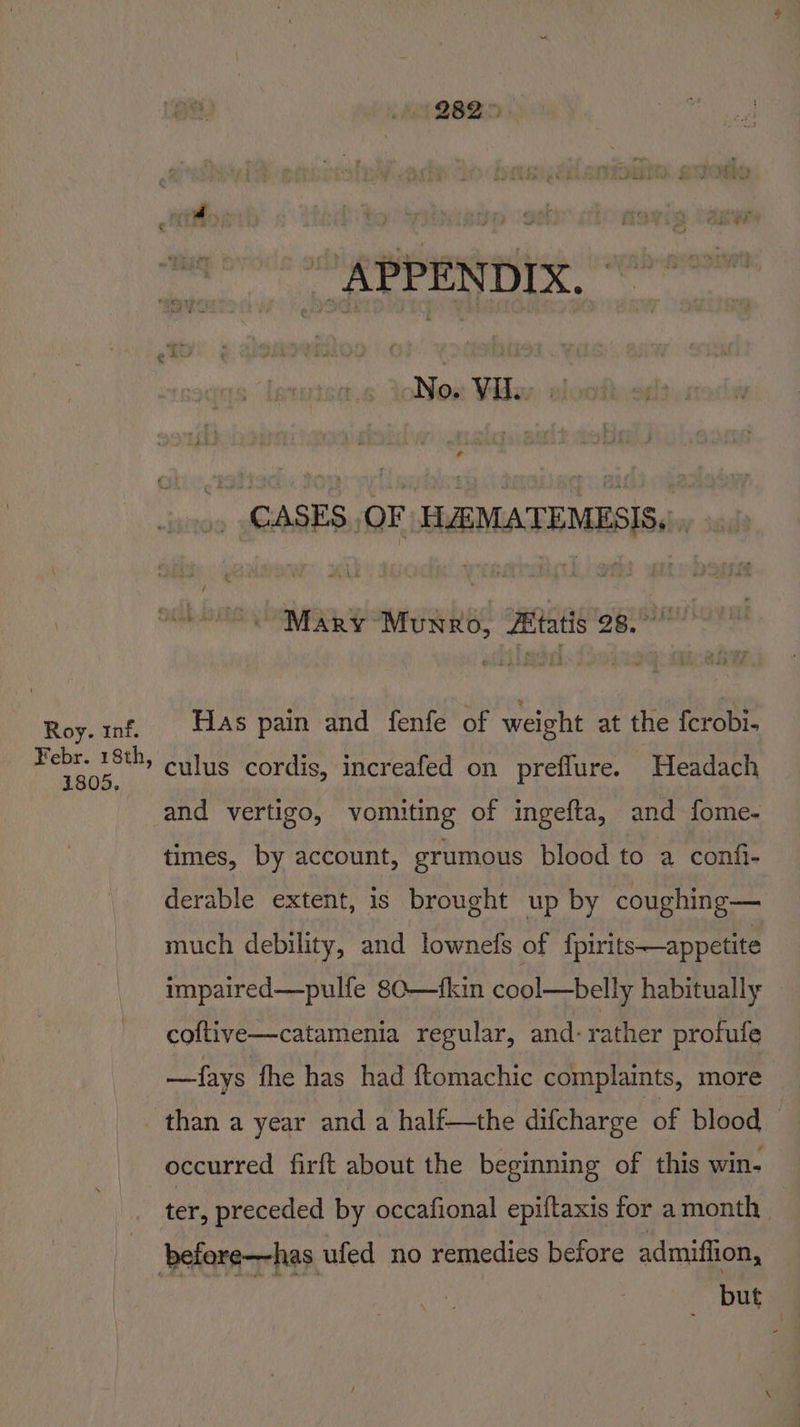 Roy. inf. Febr. 18th 1805, 282 &gt; REE EULA, Noi: Vidar, vlooithe. .» CASES. OF HEMATEMESIS.., OO Mary Munro, Zitatis gg siuhoval Has pain and fenfe of weight at the fcrobi- and vertigo, vomiting of ingefta, and fome- times, by account, grumous blood to a confi- derable extent, is brought up by coughing— much debility, and lownefs of fpirits—appetite impaired—pulfe 80—fkin cool—belly habitually coftive—catamenia regular, and-rather profule —fays fhe has had ftomachic complaints, more occurred firft about the beginning of this win- ter, preceded by occafional epiftaxis for a month | _ but