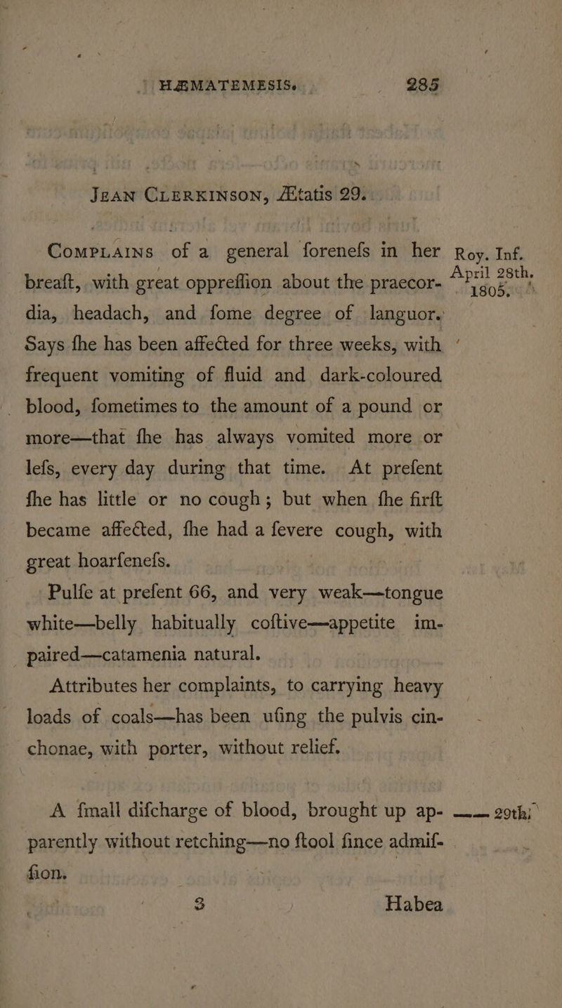 Jean CLERKINSON, Atatis 29. Compiains of a general forenefs in her breaft, with great oppreflion about the praecor- Roy. Inf. April 28th. - 1805, frequent vomiting of fluid and dark-coloured _ blood, fometimes to the amount of a pound or more—that fhe has always vomited more or lefs, every day during that time. At prefent fhe has little or no cough; but when fhe firft became affected, fhe had a fevere cough, with great hoarfenels. Pulfe at prefent 66, and very weak—tongue white—belly habitually coftive—appetite im- paired—catamenia natural. Attributes her complaints, t to carrying heavy loads of coals—has been ufing the pulvis cin- chonae, with porter, without relief. A fmall difcharge of blood, brought up ap- parently without retching—no ftool fince admif- fion. heck 3 Habea awa 20th} |