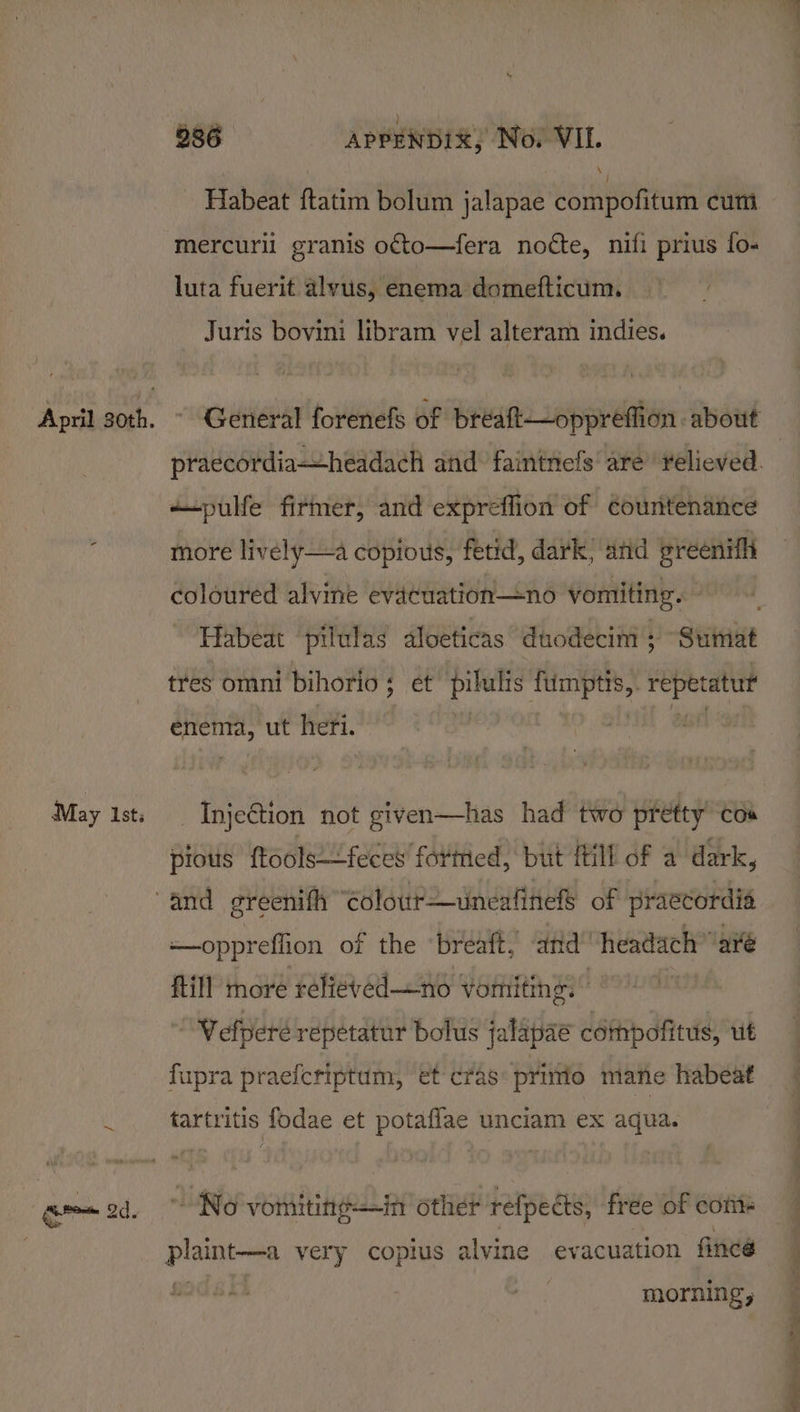 cP i) Habeat ftatim bolum jalapae compofitum cum mercurll granis o¢to—fera notte, nifi prius fo- luta fuerit alvus, enema domefticum. Juris bovini libram vel alteram indies. General forenefs of bréaft—oppreffion about “pulfe firmer, and expreffion of countenance more lively—a copious, fetid, dark, and preenifi coloured alvine evacuation—no vomiting. Habeat ‘pilulas dloeticas duodecini ; “Suinat tres omni bihorio; et pilulis fumptis, baie sapere yi gh ut heri. Injection not given—has had two pretty cos pious {tools—feces formed, but {till of a dark, —-oppreflion of the ‘breaft, and” headach ave Rill more relieved—no vomiting.” “Welperé repetatur bolus jalapae cémpofitus, ut fupra praefcriptum, et cras primo mane habeat tartritis fodae et potaflae unciam ex aqua. No vomiting—in other refpedts, free of com epetic very coptus alvine ev acuation finee oi his morning;