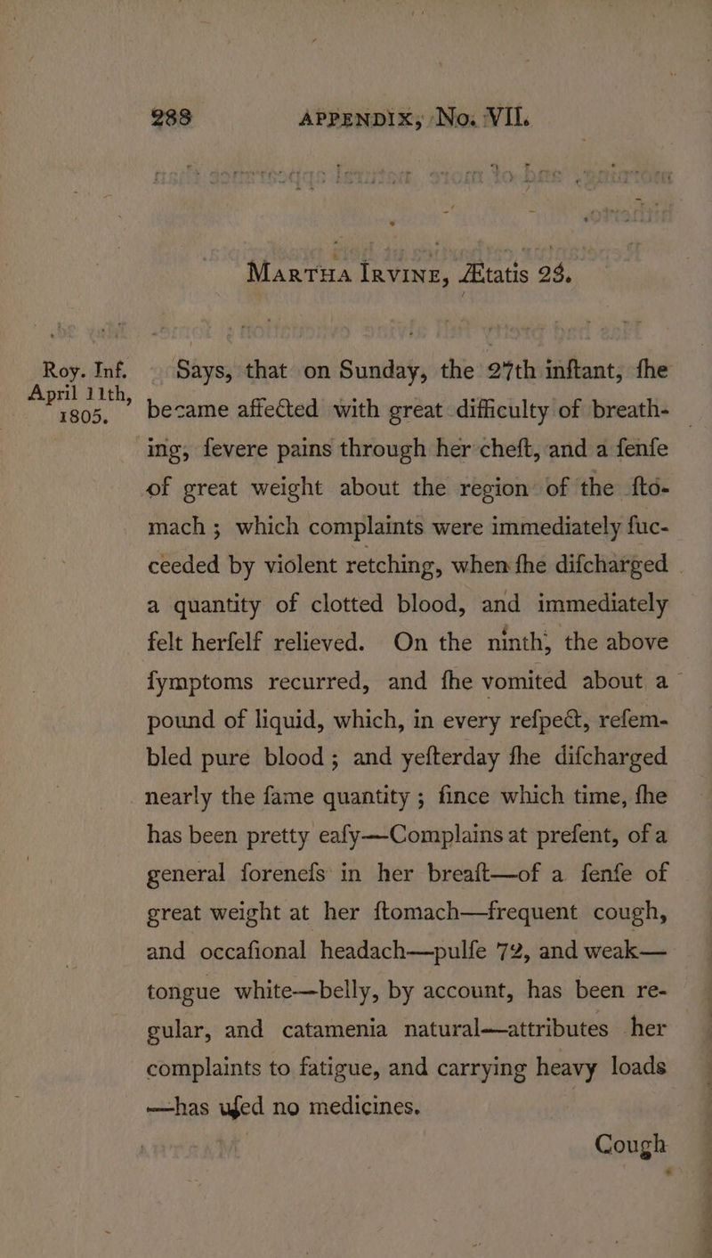 Roy. Inf. April 11th, 1805. 283 APPENDIX, No. VII. Martua Irvine, Atatis 23. _ Says, that on Sunday, the a%th inftant, fhe became affected with great difficulty of breath- — mach ; which complaints were immediately fuc- ceeded by violent retching, whem fhe difcharged | a quantity of clotted blood, and immediately fymptoms recurred, and fhe vomited about a pound of liquid, which, in every refpe@, refem- bled pure blood; and yefterday fhe difcharged has been pretty eafy—Complains at prefent, of a general forenefs in her breait—of a fenfe of great weight at her ftomach—frequent cough, and occafional headach—pulfe 72, and weak— tongue white—belly, by account, has been re- gular, and catamenia natural—attributes her complaints to fatigue, and carrying heavy loads —has ufed no medicines. | Cough