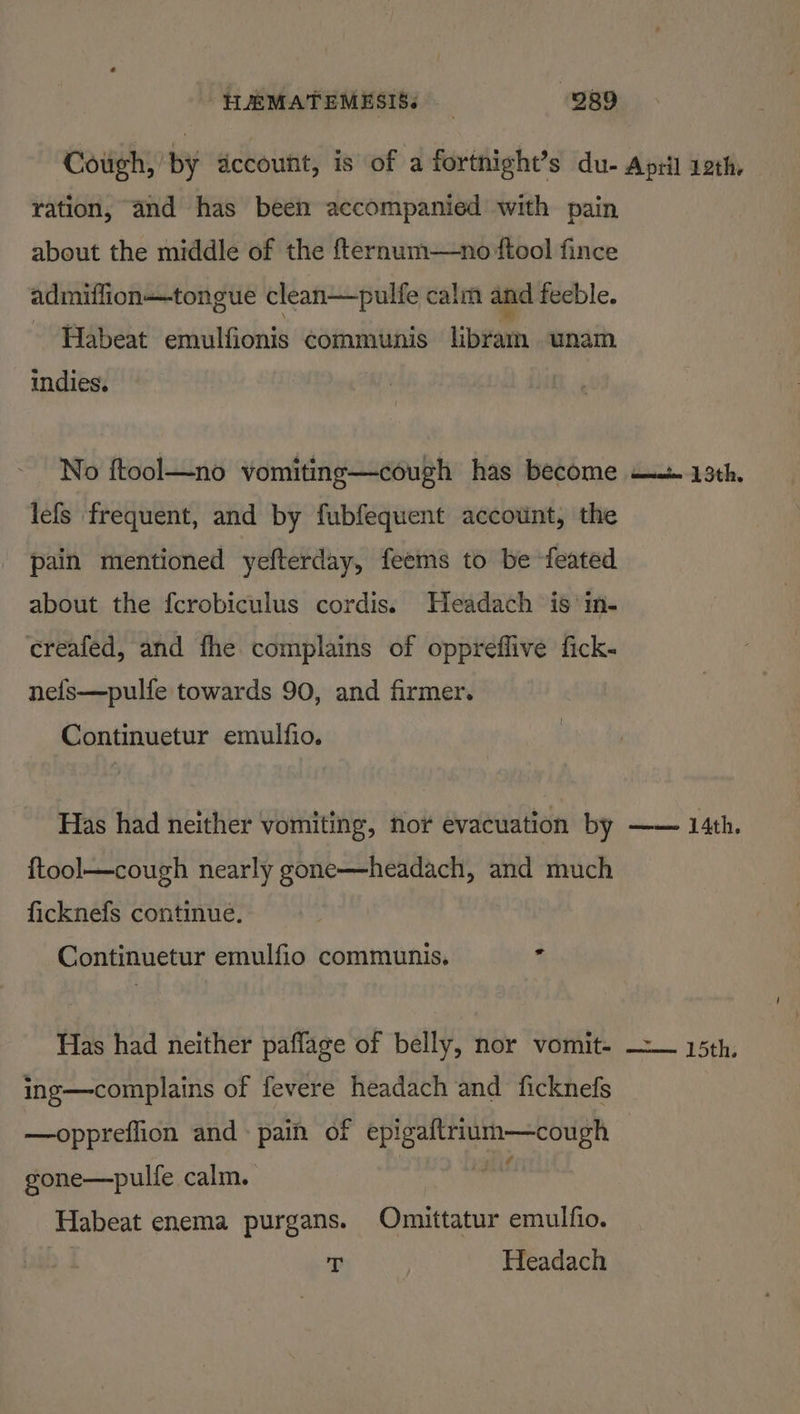ration, and has been accompanied with pain about the middle of the fternum—no ftool fince admiilion—tongue clean—pulfe calm and feeble. Habeat emulfionis communis libram unam indies. No ftool—no vomiting—cough has become lefs frequent, and by fubfequent account, the pain mentioned yefterday, feems to be feated about the fcrobiculus cordis. Headach is in- creafed, and fhe complains of oppreffive fick- nefs—pulfe towards 90, and firmer. Continuetur emulfio. Has had neither vomiting, nor evacuation by ftool—cough nearly gone—headach, and much ficknefs continue. Continuetur emulfio communis. ‘ Has had neither paffage of belly, nor vomit- ing—complains of fevere headach and ficknefs —oppreflion and pain of glean sr ase gone—pulfe calm. a Habeat enema purgans. Omittatur emulfio. | p Headach