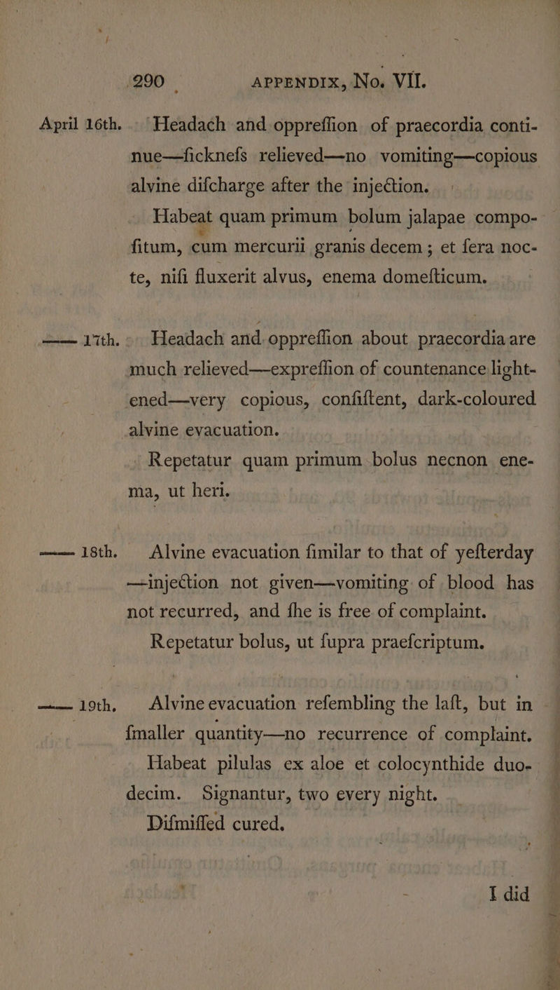 April 16th. ——— 1th. wituae OLN, Headach and oppreffion of praecordia conti- nue—ficknefs relieved—no vomiting—copious alvine difcharge after the injection. Habeat quam primum bolum jalapae compo- fitum, cum mercurll granis decem ; et fera noc- te, nifi fluxerit alvus, enema domefticum. Headach and oppreflion about praecordia are much relieved—expreflion of countenance light- alvine evacuation. - Repetatur quam primum.bolus necnon ene- ma, ut her. Alvine evacuation fimilar to that of yefterday —injection not given—vomiting of blood has not recurred, and fhe is free of complaint. Repetatur bolus, ut fupra praefcriptum. Alvine evacuation refembling the laft, but in {maller quantity—no recurrence of complaint. Habeat pilulas ex aloe et colocynthide duo- decim. Signantur, two every night. Difmifled cured. . : I did