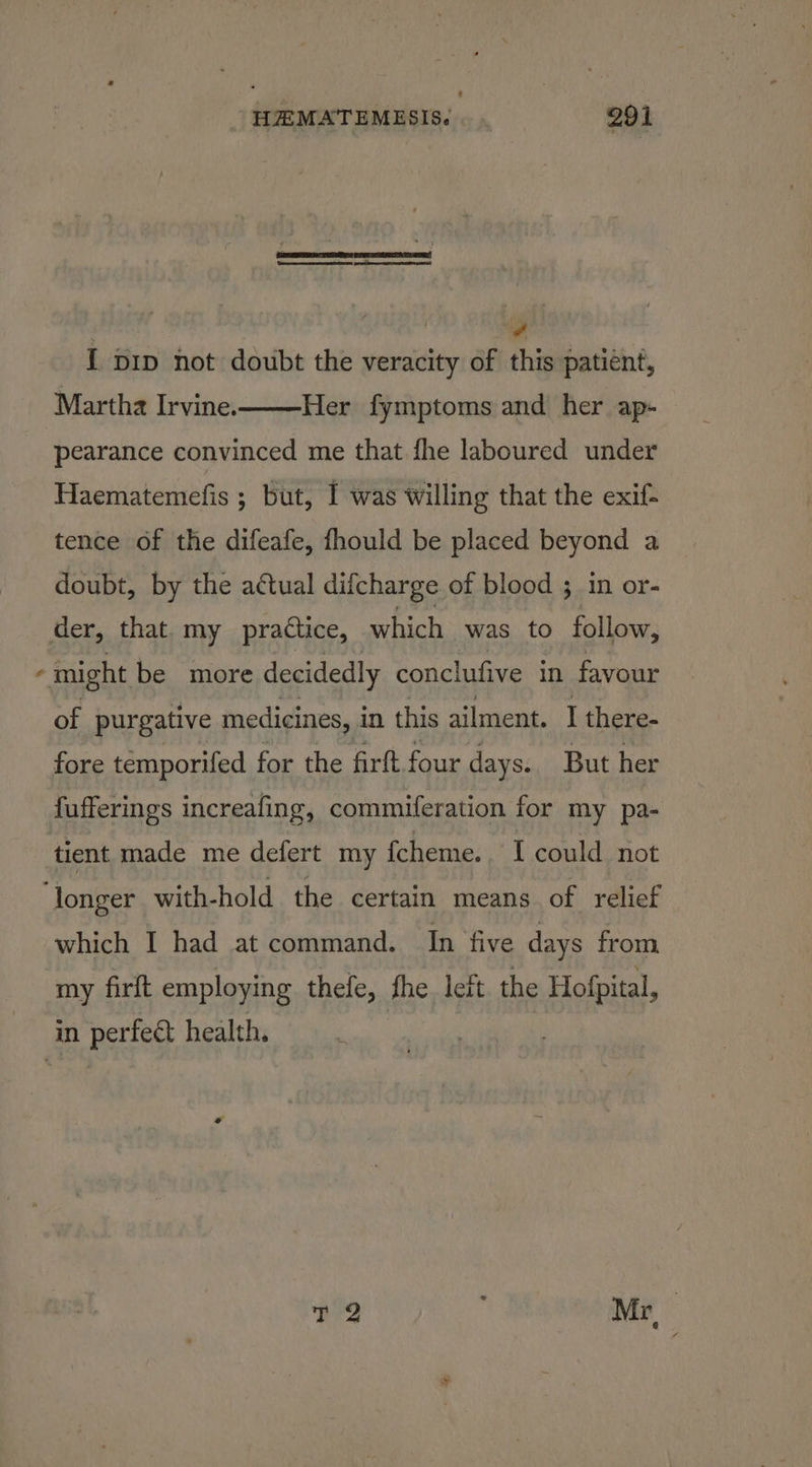 4 { pip not doubt the veracity of this patient, Martha Irvine. Her fymptoms and her ap- pearance convinced me that fhe laboured under Haematemefis ; but, I was willing that the exif- tence of the difeafe, fhould be placed beyond a doubt, by the actual difcharge of blood 3; in or- der, that. my practice, which was to follow, ¢ might be more decidedly conclufive in favour of purgative medicines, i in this ailment. I there- fore temporifed for the firft four days. But her fufferings increafing, commiferation for my pa- tient made me defert my {cheme. I could not ‘longer with-hold the certain means of relief which I had at command. In five days from my firft employing thefe, fhe. left. the Hofpital, in perfect health.