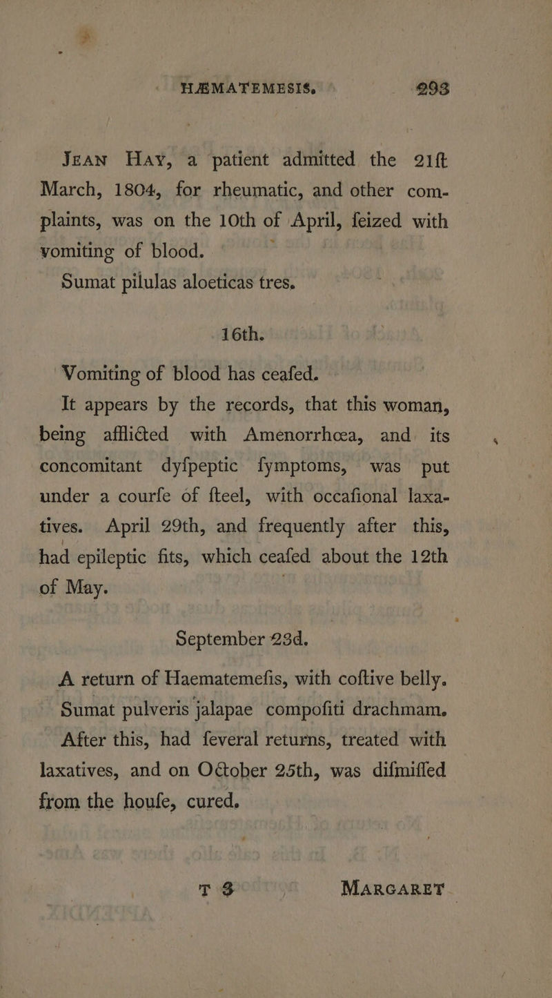 Jean Hay, a patient admitted the 21ft March, 1804, for rheumatic, and other com- plaints, was on the 10th of April, feized with vomiting of blood. Sumat pilulas aloeticas tres. 16th. Vomiting of blood has ceafed. It appears by the records, that this woman, being afflicted with Amenorrhcea, and. its concomitant dyfpeptic fymptoms, was put under a courfe of fteel, with occafional laxa- tives. April 29th, and frequently after this, had epileptic fits, which ceafed about the 12th or May. | September 23d, A return of Haematemefis, with coftive belly. Sumat pulveris jalapae compofiti drachmam. After this, had feveral returns, treated with laxatives, and on Otober 25th, was difmiffed from the houfe, cured.