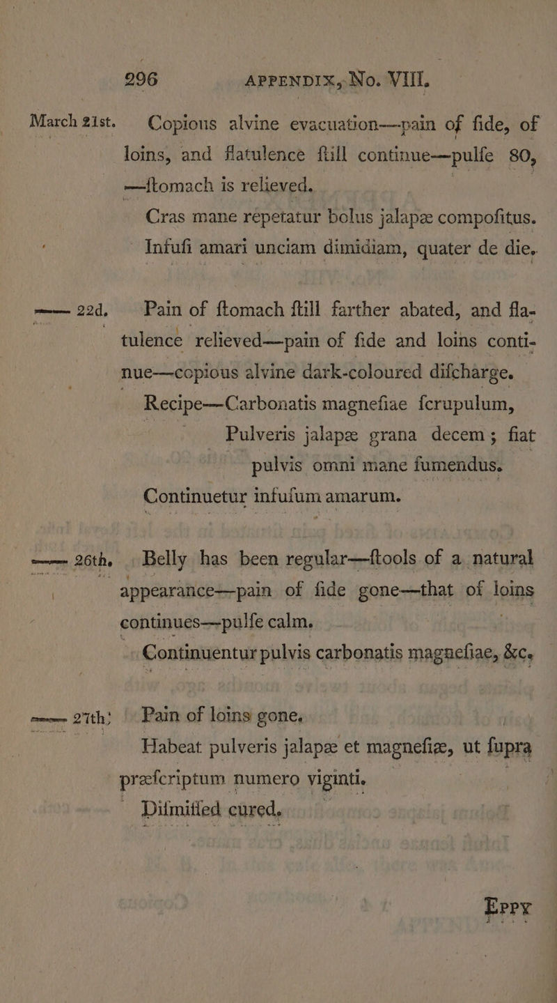 March 21st. Copious alvine evacuation—pain of fide, of loins, and flatulence ftill continue—pulfe 80, —tftomach is relieved. Cras mane repetatur bolus jalapze compofitus. Infufi amari unciam dimidiam, quater de die. —— 22d, Pain of flomach ftill farther abated, and fla- | tulence ‘relieved—pain of fide and loins conti- nue—copious alvine dark- coloured difcharge. Recipe-—Carbonatis magnefiae {crupulum, 4 Pulveris jalape grana decem; fiat i pulvis omni mane fumendus. i Continuetur infulum amarum. —— 26th. . Belly has been regular—tftools of a. natural | : appearance—pain of fide gone—that of loins continues—pulfe calm. Continuentur pulvis carbonatis maguefiae, &amp;ce neo 27th; Pain of loins gone, Re a eth pulveris jalapee et magnefiz, ut fupra preferiptum numero viginti. : Ditmitied cured, Brey
