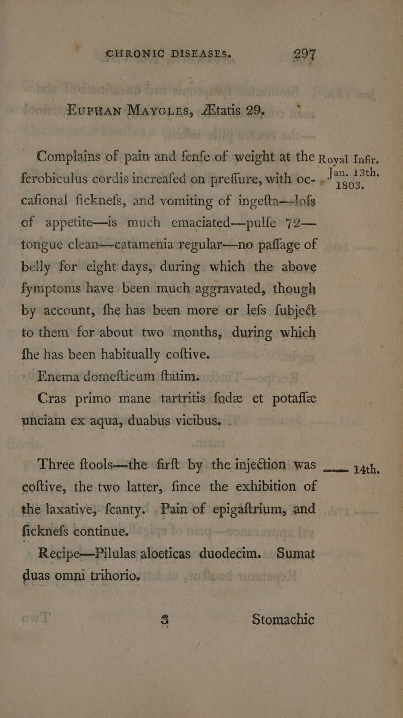 EuPHAN Mayc Les, Aitatis 29. ferobiculus cordis increafed on preflure, with oc- cafional ficknefs, and vomiting of ingefta—lofs of appetite—is much emaciated—pulfe 72— tongue clean—catamenia regular—no paflage of belly for eight days, during which the above fymptoms have been much aggravated, though Jan. 13th. *” 1803. to them for about two months, during which fhe has been habitually coftive. | - Enema domefticum ftatim. Cras primo mane tartritis fode et potaflz unciam ex aqua, duabus vicibus. . Three ftools—the firft by the injection was coftive, the two latter, fince the exhibition of the laxative, {canty. . Pain of ch and ficknefs continue. | Recipe—Pilulas aloeticas asiodies. Sumat duas omni trihorio, 3 Stomachic mom 14th,