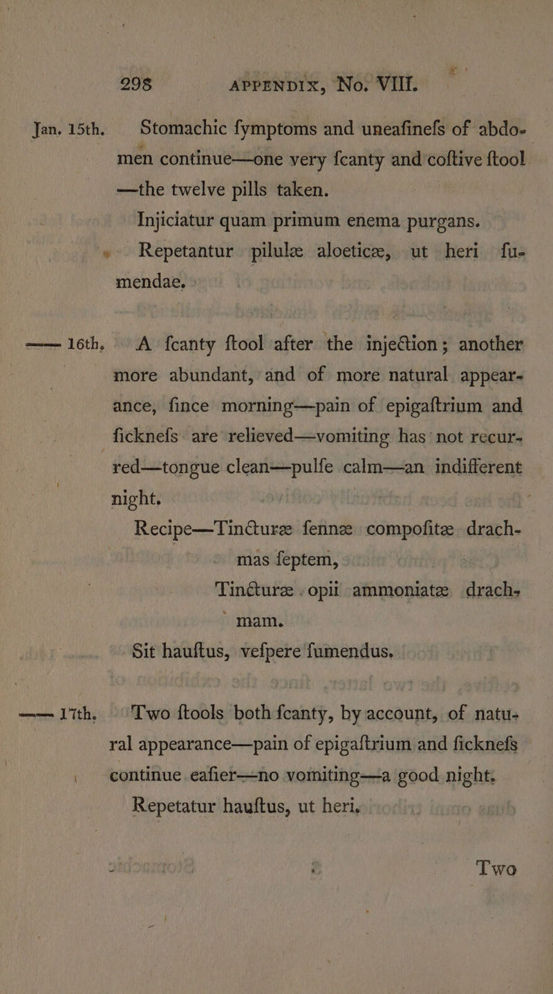 Jan. 15th. | Stomachic fymptoms and uneafinefs of abdo- men continue—one very fcanty and coftive ftool —the twelve pills taken. | Injiciatur quam primum enema purgans. » Repetantur pilule aloetice, ut heri fu- mendae. » —— 16th, A fcanty ftool after the injeCtion; another more abundant, and of more natural appear ance, fince morning—pain of epigaftrium and _ficknels are relieved—vomiting has ‘not recur- red—tongue clean—pulfe calm—an indifferent night. Recipe—Tincturee fennze compofite drach- : mas feptem, Tindturee . opii ammoniate drach- ' mam. Sit hauftus, vefpere fumendus. —— lith. Two ftools both fcanty, by account, of natu- ral appearance—pain of epigaftrium and ficknefs _ continue eafier—no vomiting—a good night. Repetatur hauftus, ut heri. ; f Two