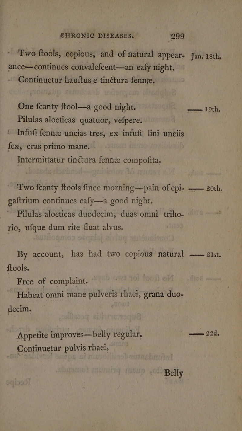 ‘Two ftools, copious, and of natural appear- Jan. 18th, ance—continues convalefcent—an eafy night. Continuetur hauftus e tinctura fenng, One fcanty ftool—a good night. oe ag Pilulas aloeticas quatuor, vefpere. Infufi fennze uncias tres, ex infufi lini unciis fex, cras primo mane. Intermittatur tin¢tura fennz compofita. ‘Two fcanty ftools fince morning—pain of epi- —— 20th. ga{trium continues eafy—a good night. Pilulas aloeticas duodecim, duas omni triho- rio, ufque dum rite fluat alvus. By account, has had two copious’ natural —— 21st. {tools. Free of complaint. ~ Habeat omni mane pulveris rhaei, grana duo- decim. Appetite improves—belly regular. een 22d, Continuetur pulvis rhaci. ~~ Belly