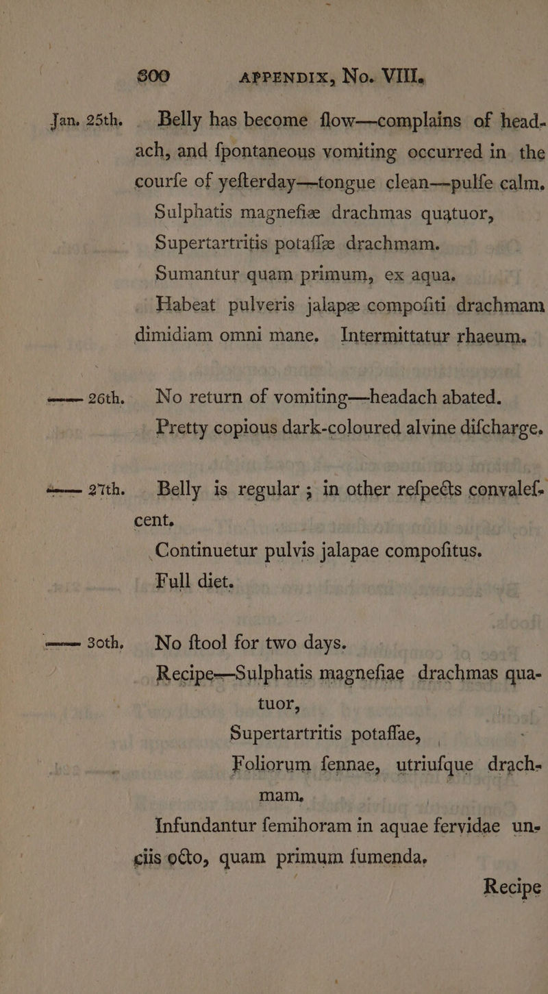 Jan. 25th. . Belly has become flow—complains of head- ach, and fpontaneous vomiting occurred in the courfe of yefterday—tongue clean—pulfe calm, Sulphatis magnefie drachmas quatuor, Supertartritis potafle drachmam. Sumantur quam primum, ex aqua. Habeat pulveris jalapz compofiti drachmam dimidiam omni mane. Intermittatur rhaeum. —— 26th. No return of vomiting—headach abated. Pretty copious dark-coloured alvine difcharge. a—— 27th. Belly is regular ; in other refpects convalef- cent. | Continuetur pulvis jalapae compofitus. Full diet, ‘== 30th, No ftool for two days. Recipe—Sulphatis magnefiae drachmas qua- | tuor, Supertartritis potaflae, Foliorum fennae, utriufque drach- mam, le Infundantur femihoram in aquae fervidae un- ciis oto, quam primum fumenda, | | Recipe