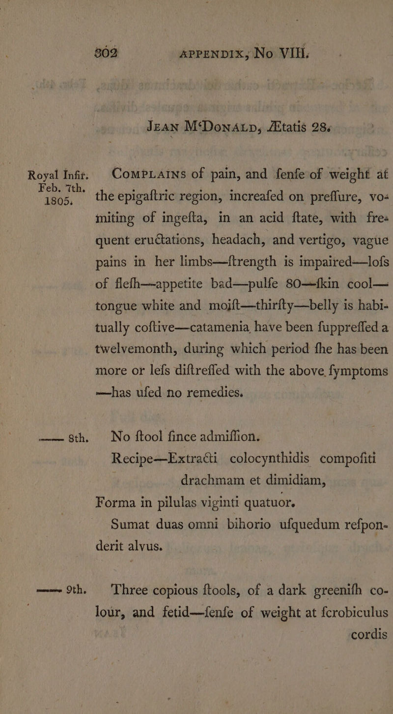 Royal Infir. Feb. 7th. 1805. siete LTE, a Oth. JEAN M‘DonALp, AXtatis 28. ComP.atns of pain, and fenfe of weight at the epigaftric region, increafed on preflure, vo- miting of ingefta, in an acid ftate, with fre« quent eruétations, headach, and vertigo, vague pains in her limbs—tftrength is impaired—lofs of flefh—appetite bad—pulfe 80—fkin cool— tongue white and mojft—thirfty—belly is habi- tually coftive—catamenia have been fuppreffed a twelvemonth, during which period fhe has been more or lefs diftrefled with the above. fymptoms —has ufed no remedies. No ftool fince admiffion. Recipe—Extratti colocynthidis compofiti | drachmam et dimidiam, Forma in pilulas viginti quatuor. Sumat duas omni bihorio ufquedum refpon- derit alvus. Three copious ftools, of a dark greenifh co- lour, and fetid—fenfe of weight at fcrobiculus cordis