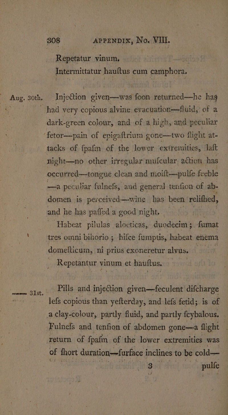 sim} Ohh \ 308 APPENDIX, No. VIIL. Repetatur vinum, 3 Intermittatur hauttus cum camphora. Injection given—was foon returned—he hag had very copious alvine evaciation—fluid,' of a dark- -green colour, and of a high, and peculiar ‘fetor—pain of epigaftrium gone—two flight at- tacks of fpafm of the lower extremities, laft night—no other irregular nuifcular. aétion has occurred—tongue clean and nioift—pulfe feeble sia peculiar fulnefs, aad general tenfion of ab- domen is perceiv ed—wing has been relithed, and he has paffed 2 a good night, ie | Habeat pilulas alocticas, duodecim ; fumat tres omni bihorio ; hifce fumptis, habeat « enema domefticum, ni prius exoneretur alvus. Reppionsr vinum et hauftus. | Pills and injection given—feculent difcharge lefs copious than yefterday, and lefs fetid; is of a clay-colour, partly fiuid, and partly feybalous. | Fulnefs and tenfion of abdomen gone—a flight | return of fpafm of the lower extremities was of fhort duration—furface inclines to be cold— , Madd svat tu: pulfe