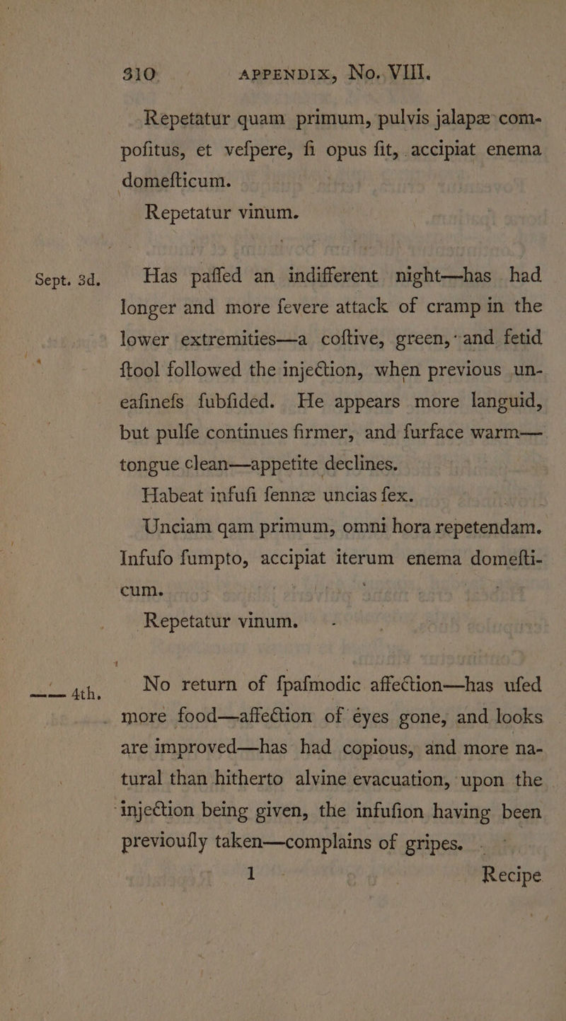 Sept. 3d. Repetatur quam primum, pulvis jalapz&gt;com- pofitus, et vefpere, fi opus fit, accipiat enema domefticum. Repetatur vinum. Has paffed an indifferent night—has had longer and more fevere attack of cramp in the lower extremities—a coftive, green,’ and fetid {tool followed the injeCtion, when previous un- eafinefs fubfided. He appears more languid, but pulfe continues firmer, and furface warm— tongue clean—appetite declines. Habeat infufi fennz uncias fex. Unciam qam primum, omni hora repetendam. Infufo fumpto, accipiat iterum enema domelfti- cum. | Repetatur vinum. No return of fpafmodic affeCtion—has ufed more food—affection of éyes gone, and looks are improved—has had copious, and more na- tural than hitherto alvine evacuation, upon the “injection being given, the infufion having been previouily taken—complains of gripes. iii | Recipe