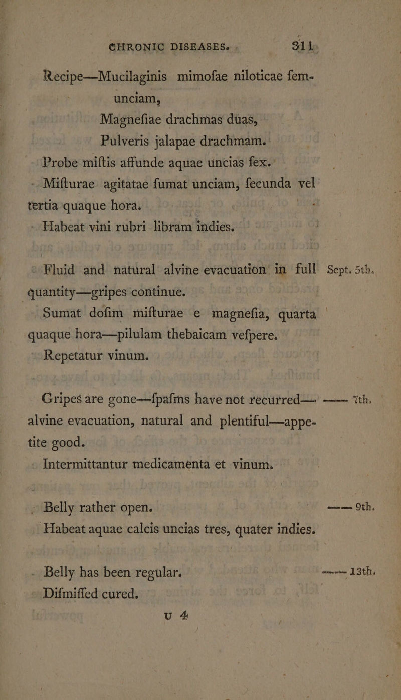 Recipe—Mucilaginis mimofae niloticae fem- unciam, Magnefiae drachmas duas, Pulveris jalapae drachmam.- Probe miftis affunde aquae uncias fex.’ - Mifturae agitatae fumat unciam, fecunda vel tertia quaque hora. - Habeat vini rubri libram indies. - Fluid and natural alvine evacuation’ in full Sept. 5th. _quantity—gripes continue. Sumat dofim mifturae e magnefia, quarta quaque hora—pilulam thebaicam vefpere. Repetatur vinum. Gripes are gone—fpafins have not recuirred— —— “th. alvine evacuation, natural and plentiful—appe- tite good. | . Intermittantur medicamenta et vinum. ~ Belly rather open. OH an Oth, ‘Habeat aquae calcis uncias tres, quater indies. Belly has been regular. = 13th, Difmiffed cured. :