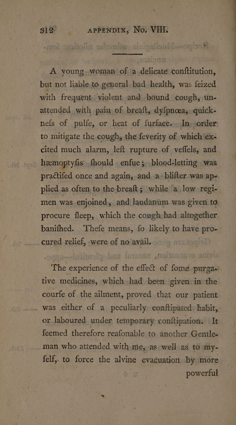 A young.,woman: of ‘a.delicate conftitution, but not liable-to. general bad health, was feized attended, with pain of breaft, dy{pnoea,, quick- to mitigate the cough, the feverity of which éx- cited much alarm, left rupture of veffels, and hamoptyfis fhould . enfue; blood-letting was plied as often. to the-breaft; while alow regi- procure fleep, which the cough had altogether banifhed. Thefe means, fo ssi: to nal sass The experience of the effect of fome purgas! _ tive medicines, which had been: given: in the . was either of a peculiarly conftipated, habit, or laboured under temporary conitipation. It feemed therefore reafonable to another Gentle. man who attended with mie, as well as to my- felf,. to. force the alvine evacuation by more powerful