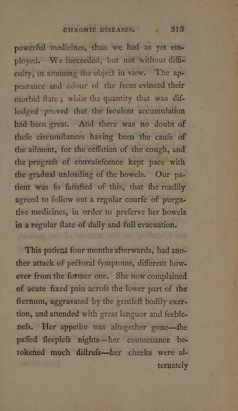 powerful medicines, ‘than we had as yet em- ployed!” “We fucceeded, but not without diffi culty, in attaining the objeét in view. The ap- pearance and odour of the feces evinced their | morbid ftate ; while the quantity that was dif- lodged ‘proved that the feculent accumulation thefe circumftances having been the caufe of the ailuient, for the ceffation of the cough, and’ the prdgrefs of convalefcence kept pace with the gradual unloading of the bowels. Our pa- tient was fo fatisfied of this, that fhe readily | agreed to follow out a regular courfe of purga- tive medicines, in order to preferve her bowels in aregular ftate of daily and full evacuation. This pxtient four months afterwards, had ano- ther attack of pectoral fymptoms, different how- ever from the former one. She now complained of acute fixed pain acrofs the lower part of the fternum, aggravated by the gentleft bodily exer- tion, and attended with great languor and feeble- nefs. Her appetite was altogether gone—fhe paffed fleeplefs nights—-her countenance be- tokened much diftrefs—her cheeks were al- ternately